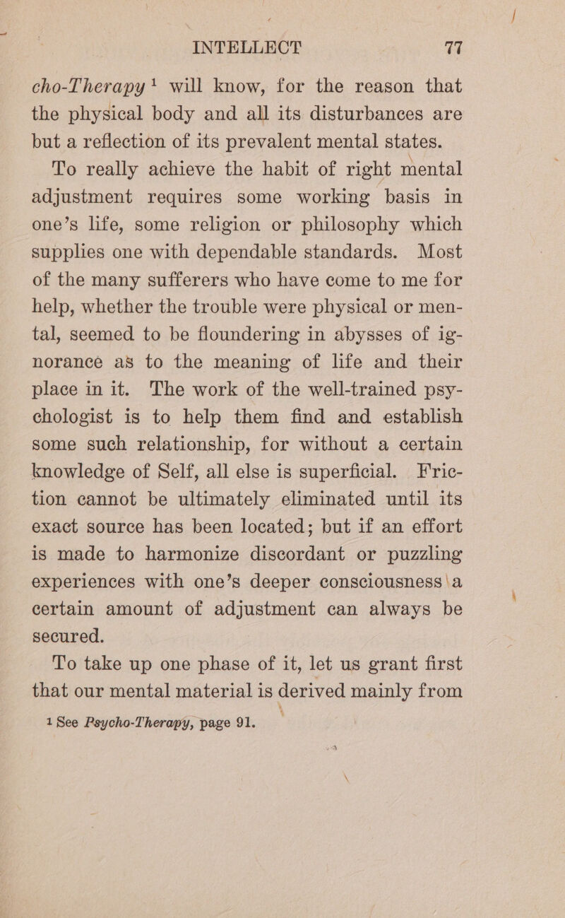 cho-Therapy 1 will know, for the reason that the physical body and all its disturbances are but a reflection of its prevalent mental states. To really achieve the habit of right mental adjustment requires some working basis in one’s life, some religion or philosophy which supplies one with dependable standards. Most of the many sufferers who have come to me for help, whether the trouble were physical or men- tal, seemed to be floundering in abysses of ig- norance a8 to the meaning of life and their place in it. The work of the well-trained psy- chologist is to help them find and establish some such relationship, for without a certain knowledge of Self, all else is superficial. Fric- tion cannot be ultimately eliminated until its exact source has been located; but if an effort is made to harmonize discordant or puzzling experiences with one’s deeper consciousness \a certain amount of adjustment can always be secured. To take up one phase of it, let us grant first that our mental material is derived mainly from 1 See Psycho-Therapy, page 91.