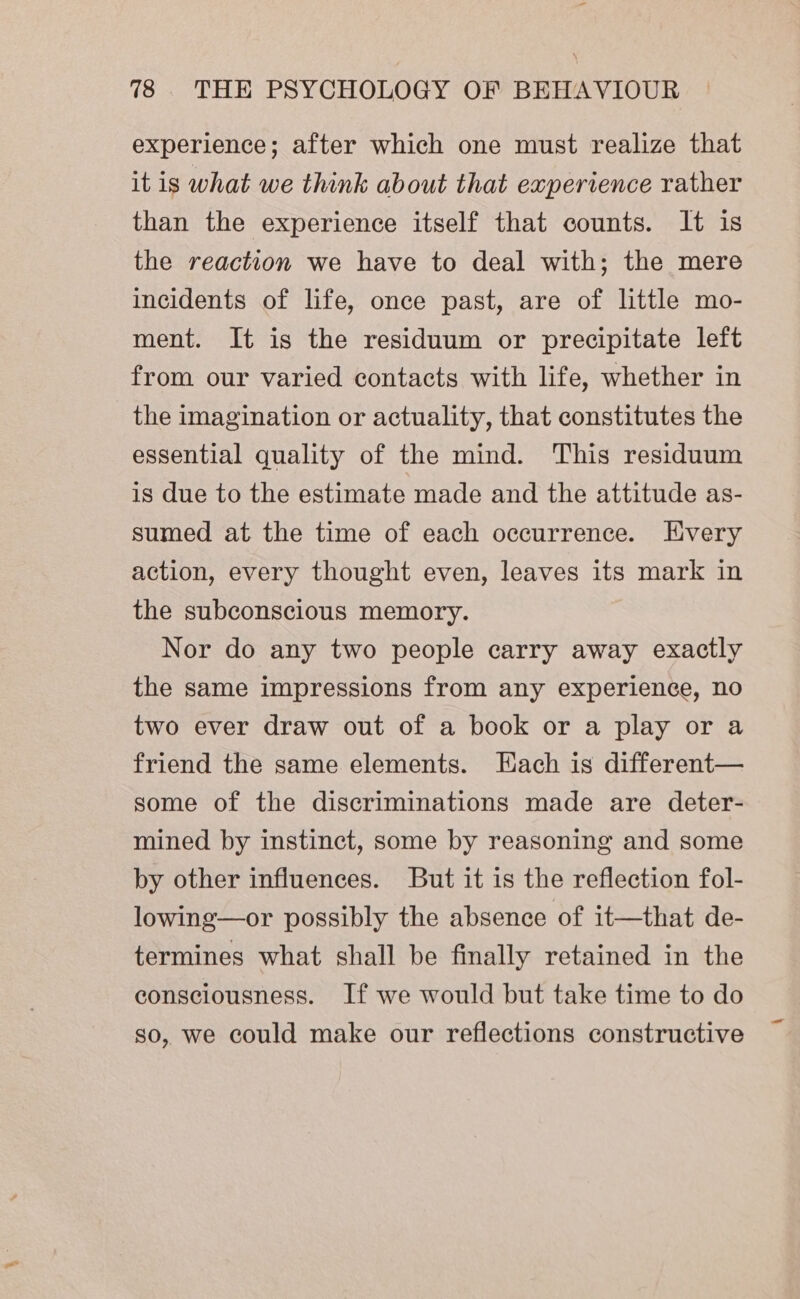 experience; after which one must realize that it is what we think about that experience rather than the experience itself that counts. It is the reaction we have to deal with; the mere incidents of life, once past, are of little mo- ment. It is the residuum or precipitate left from our varied contacts with life, whether in the imagination or actuality, that constitutes the essential quality of the mind. This residuum is due to the estimate made and the attitude as- sumed at the time of each occurrence. Every action, every thought even, leaves its mark in the subconscious memory. Nor do any two people carry away exactly the same impressions from any experience, no two ever draw out of a book or a play or a friend the same elements. Each is different— some of the discriminations made are deter- mined by instinct, some by reasoning and some by other influences. But it is the reflection fol- lowing—or possibly the absence of it—that de- termines what shall be finally retained in the consciousness. If we would but take time to do so, we could make our reflections constructive