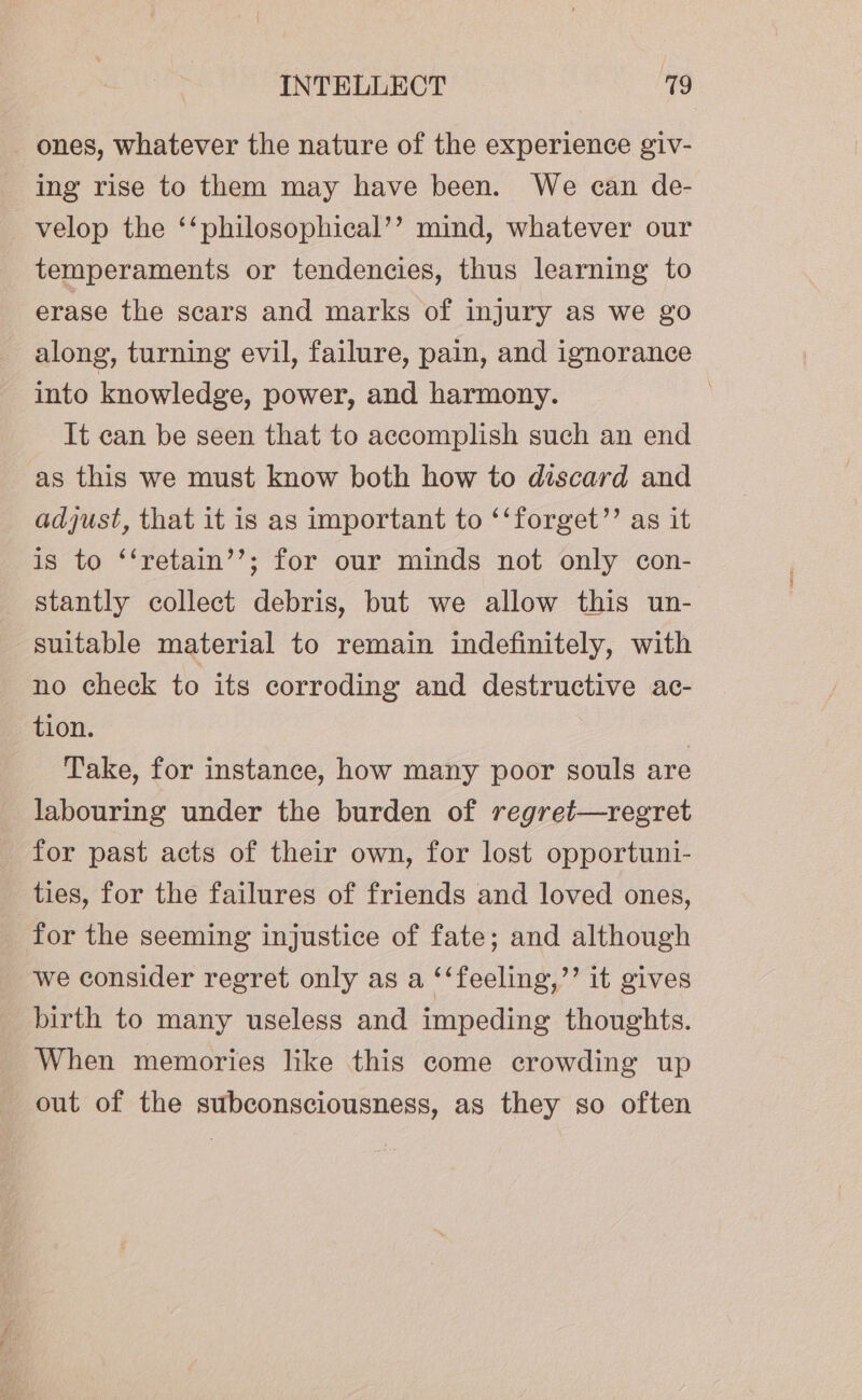 - ones, whatever the nature of the experience giv- ing rise to them may have been. We can de- velop the ‘‘philosophical’’ mind, whatever our temperaments or tendencies, thus learning to erase the scars and marks of injury as we go along, turning evil, failure, pain, and ignorance into knowledge, power, and harmony. : It can be seen that to accomplish such an end as this we must know both how to discard and adjust, that it is as important to ‘‘forget’’ as it is to ‘‘retain’’; for our minds not only con- stantly collect debris, but we allow this un- suitable material to remain indefinitely, with no check to its corroding and destructive ac- tion. | Take, for instance, how many poor souls are labouring under the burden of regret—regret for past acts of their own, for lost opportuni- ties, for the failures of friends and loved ones, for the seeming injustice of fate; and although we consider regret only as a ‘‘feeling,”’ it gives birth to many useless and impeding thoughts. When memories like this come crowding up out of the subconsciousness, as they so often