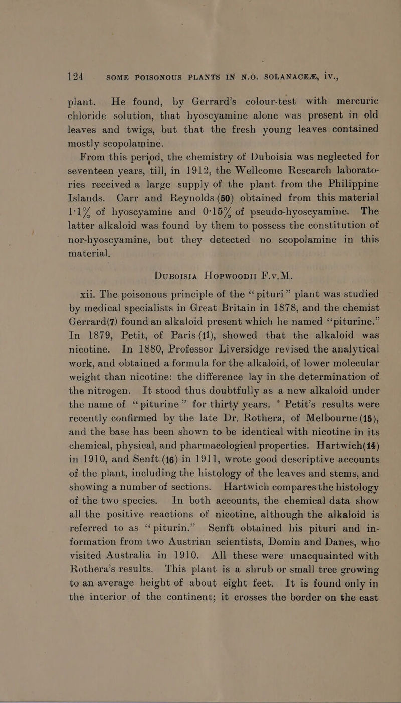 plant. He found, by Gerrard’s colour-test with mercuric chloride solution, that hyoscyamine alone was present in old leaves and twigs, but that the fresh young leaves contained mostly scopolamine. From this period, the chemistry of Duboisia was neglected for seventeen years, till, in 1912, the Wellcome Research laborato- ries received a large supply of the plant from the Philippine Islands. Carr and Reynolds (50) obtained from this material 1:1% of hyoscyamine and 0:15% of pseudo-hyoscyamine. The latter alkaloid was found by them to possess the constitution of nor-hyoscyamine, but they detected no scopolamine in this material, DusBorsta Horpwoopii F.v.M. xii. The poisonous principle of the ‘‘ pituri” plant was studied by medical specialists in Great Britain in 1878, and the chemist Gerrard(7) found an alkaloid present which he named ‘‘piturine.” In 1879, Petit, of Paris (11), showed that the alkaloid was nicotine. In 1880, Professor Liversidge revised the analytical work, and obtained a formula for the alkaloid, of lower molecular weight than nicotine: the difference lay in the determination of the nitrogen. It stood thus doubtfully as a new alkaloid under the name of ‘piturine” for thirty years. * Petit’s results were recently confirmed by the late Dr. Rothera, of Melbourne (15), and the base has been shown to be identical with nicotine in its chemical, physical, and pharmacological properties. Hartwich(14) in 1910, and Senft (46) in 1911, wrote good descriptive accounts of the plant, including the histology of the leaves and stems, and showing a number of sections. Hartwich compares the histology of the two species. In both accounts, the chemical data show all the positive reactions of nicotine, although the alkaloid is referred to as ‘‘piturin.” Senft obtained his pituri and in- formation from two Austrian scientists, Domin and Danes, who visited Australia in 1910. All these were unacquainted with Rothera’s results. This plant is a shrub or small] tree growing to an average height of about eight feet. It is found only in the interior of the continent; it crosses the border on the east