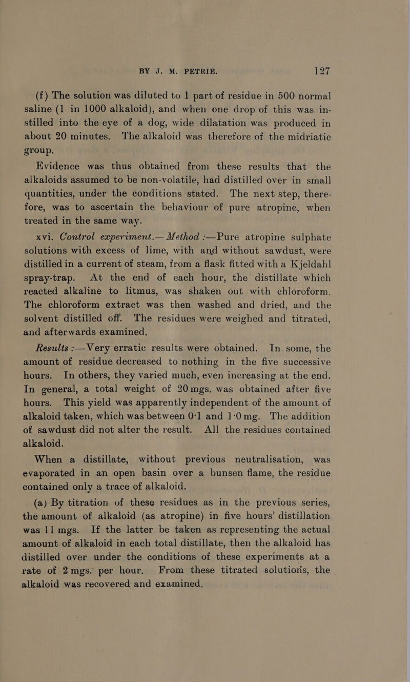(£) The solution was diluted to 1 part of residue in 500 normal saline (1 in 1000 alkaloid), and when one drop of this was in- stilled into the eye of a dog, wide dilatation was produced in about 20 minutes. The alkaloid was therefore of the midriatic group. Evidence was thus obtained from these results that the alkaloids assumed to be non-volatile, had distilled over in small quantities, under the conditions stated. The next step, there- fore, was to ascertain the behaviour of pure atropine, when treated in the same way. xvi. Control experiment.— Method :—Pure atropine sulphate solutions with excess of lime, with and without sawdust, were distilled in a current of steam, from a flask fitted with a Kjeldah] spray-trap. At the end of each hour, the distillate which reacted alkaline to litmus, was shaken out with chloroform. The chloroform extract was then washed and dried, and the solvent distilled off. The residues were weighed and titrated, and afterwards examined, Results :—Very erratic results were obtained. In some, the amount of residue decreased to nothing in the five successive hours. In others, they varied much, even increasing at the end. In general, a total weight of 20mgs. was obtained after five hours. This yield was apparently independent of the amount of alkaloid taken, which was between 0:1 and 1‘(0mg. The addition of sawdust did not alter the result. All the residues contained alkaloid. When a distillate, without previous neutralisation, was evaporated in an open basin over a bunsen flame, the residue contained only a trace of alkaloid. (a) By titration of these residues as in the previous series, the amount of alkaloid (as atropine) in five hours’ distillation was ll mgs. If the latter be taken as representing the actual amount of alkaloid in each total distillate, then the alkaloid has distilled over under the conditions of these experiments at a rate of 2mgs. per hour. From these titrated solutioris, the alkaloid was recovered and examined,