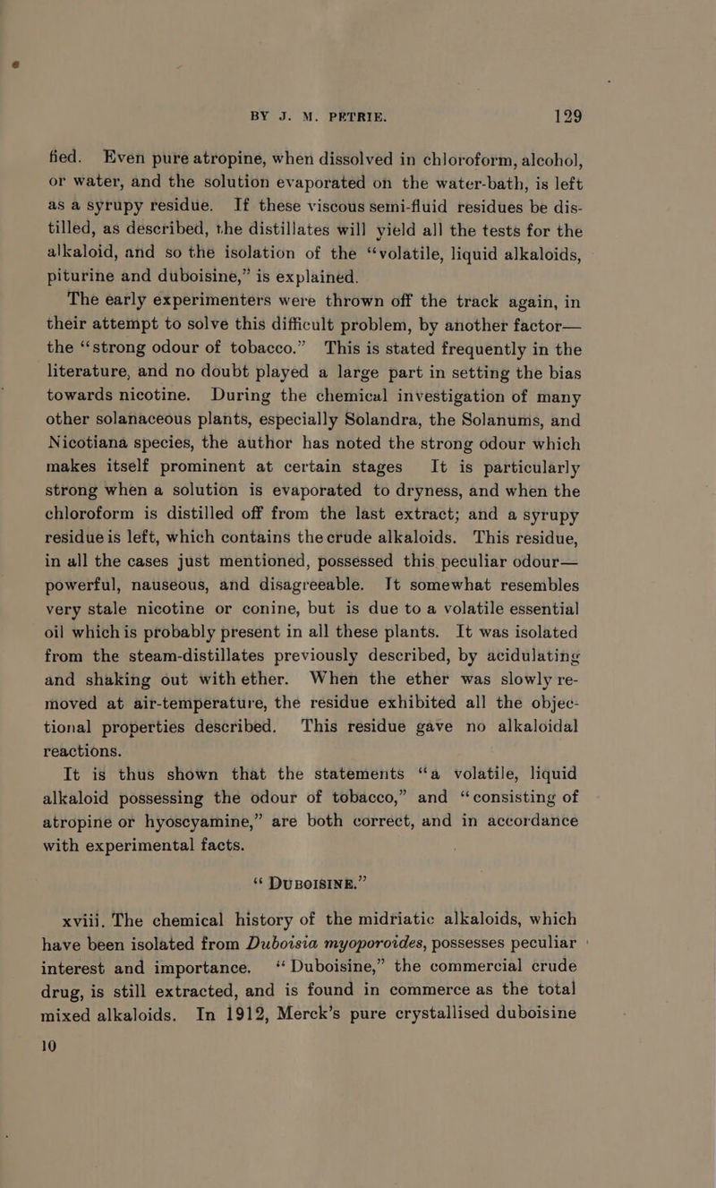 fied. Even pure atropine, when dissolved in chloroform, alcohol, or water, and the solution evaporated on the water-bath, is left as a syrupy residue. If these viscous semi-fluid residues be dis- tilled, as described, the distillates will yield all the tests for the alkaloid, and so the isolation of the “volatile, liquid alkaloids, piturine and duboisine,” is explained. The early experimenters were thrown off the track again, in their attempt to solve this difficult problem, by another factor— the “strong odour of tobacco.” This is stated frequently in the literature, and no doubt played a large part in setting the bias towards nicotine. During the chemical investigation of many other solanaceous plants, especially Solandra, the Solanums, and Nicotiana species, the author has noted the strong odour which makes itself prominent at certain stages It is particularly strong when a solution is evaporated to dryness, and when the chloroform is distilled off from the last extract; and a syrupy residue is left, which contains the crude alkaloids. This residue, in all the cases just mentioned, possessed this peculiar odour— powerful, nauseous, and disagreeable. It somewhat resembles very stale nicotine or conine, but is due to a volatile essential oil whichis probably present in all these plants. It was isolated from the steam-distillates previously described, by acidulating and shaking out withether. When the ether was slowly re- moved at air-temperature, the residue exhibited all the objec- tional properties described. This residue gave no alkaloidal reactions. Tt is thus shown that the statements “a volatile, liquid alkaloid possessing the odour of tobacco,” and “consisting of atropine or hyoscyamine,” are both correct, and in accordance with experimental facts. ‘¢ DUBOISINE.”’ xviii, The chemical history of the midriatic alkaloids, which have been isolated from Duboisia myoporoides, possesses peculiar ° interest and importance. ‘Duboisine,” the commercial crude drug, is still extracted, and is found in commerce as the total mixed alkaloids. In 1912, Merck’s pure crystallised duboisine 10