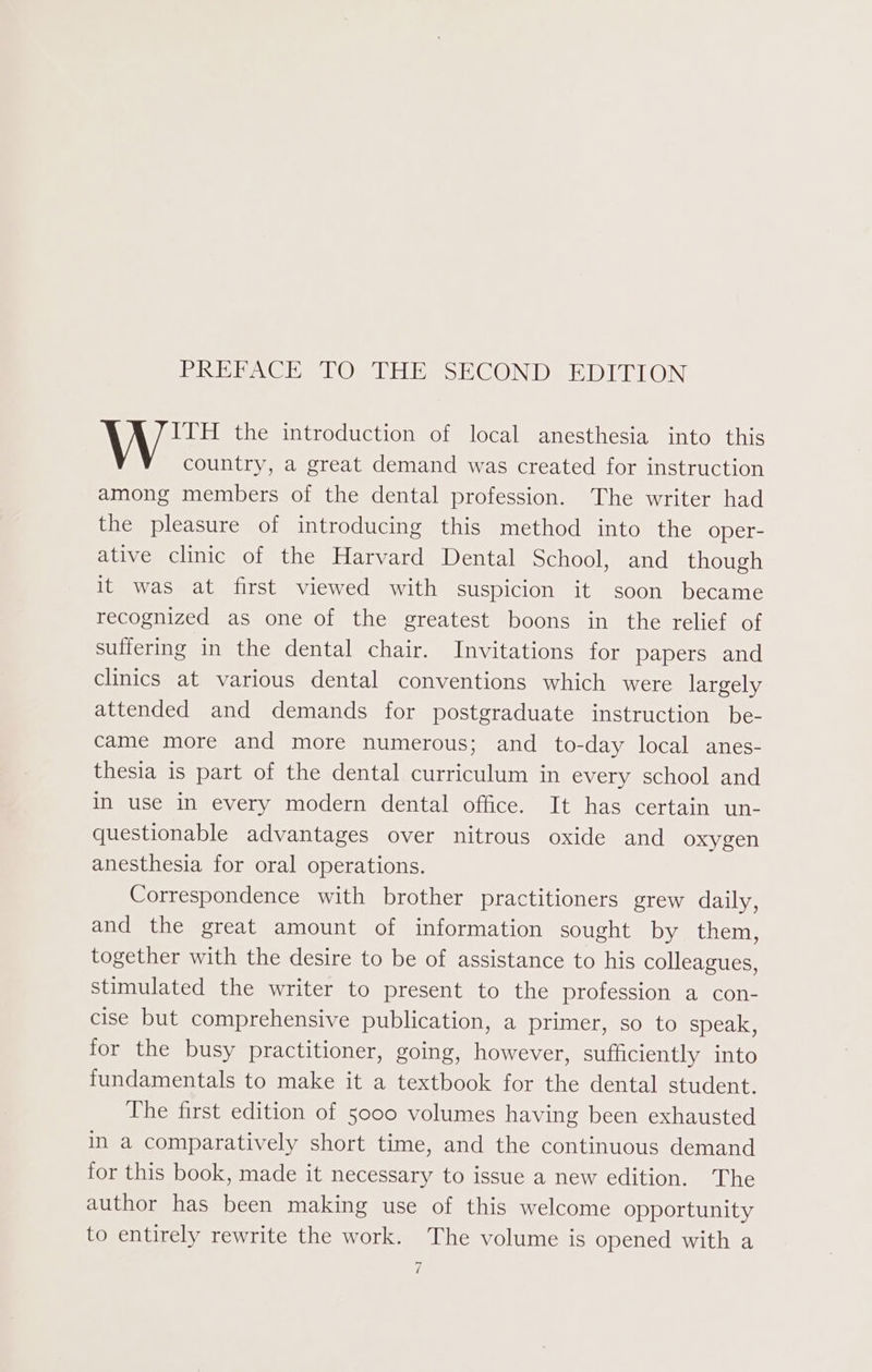 Tei Ie) TRG) IPSHE, SHECOINID: IDM COIS ITH the introduction of local anesthesia into this country, a great demand was created for instruction among members of the dental profession. The writer had the pleasure of introducing this method into the oper- ative clinic of the Harvard Dental School, and though it was at first viewed with suspicion it soon became recognized as one of the greatest boons in the relief of suffering in the dental chair. Invitations for papers and clinics at various dental conventions which were largely attended and demands for postgraduate instruction be- came more and more numerous; and _ to-day local anes- thesia is part of the dental curriculum in every school and in use in every modern dental office. It has certain un- questionable advantages over nitrous oxide and oxygen anesthesia for oral operations. Correspondence with brother practitioners grew daily, and the great amount of information sought by them, together with the desire to be of assistance to his colleagues, stimulated the writer to present to the profession a con- cise but comprehensive publication, a primer, so to speak, for the busy practitioner, going, however, sufficiently into fundamentals to make it a textbook for the dental student. The first edition of 5000 volumes having been exhausted in a comparatively short time, and the continuous demand for this book, made it necessary to issue a new edition. The author has been making use of this welcome opportunity to entirely rewrite the work. The volume is opened with a