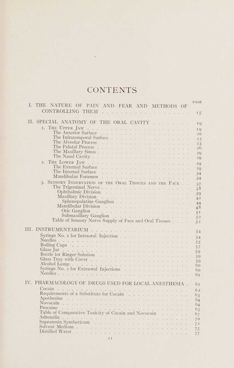 CONTENTS PAGE I. THE NATURE OF PAIN AND, FEAR AND METHODS OF ONTO BIBHN GD EM ae, sane one aen te ee We yO) pe ene 8 here rc Diol Gia Dae NA OND Ve. CBee EH Ea ORD Le GA\ Ll Ve sews eine teat) 19 Teele UPD E eg | Wo haben cae gana get Ser) A a, ery: es ete, SE 19 Livew\NtehiOn SUlACe= at as tees pe ener ny a Nee an ae, 6 pines Gira tempor. Suri cca, aaah a ae eee nena eae 28 BOLerA ly cOla ty PiGcescumnne mane meee mre 2 OP eee a en gore 22 ietbalata BR rOcess Game ns oA ee ates Wa Vee Se 26 date IE CUE We STIS x Caer) © oe see ta oe Sy we ee 29 TegINica le Gait age Blatt renee eer, OM eu Cln Ee waned 29 2 MLPA LOWE Ra] AWite ates aw Snot, OL, eae @ ee Demet aks 9G pinegiis Cer naleSUriacey eum). Mea) pei a ween, Sais etaus (ee 20 [blige nicroa yo Uttacea Gg: at. en eee Tae ikea. eam 34 Mandibular Foramen . . . oy en 3. SENSORY INNERVATION OF THE Ont eseane AND THE Fa ACI = aa les lriverninala Nervers. sa Ges toch. 6 ke oe a wee cre, 38 Op helen eabivisiOnr cami ee gk gee eee Ae ae Maxillary Division . . Be yok ROE NS Sie UN en a Sphenopalatine Ganglion Re SRS Mine 8 Lok re ieee atm Mifenovalll a nllene MOr beens 6), ED RR ee” ds Otic Ganglion . . PS hae Rip ns oe Salt meee Oy eer Submaxillary Ganglion - ear Mee RR ee oe Ye Table of Sensory Nerve Supply of Face and Oral Tissues... ees DD INS PRUMENTARIWM 1% 23) YM en ee eat oy a aa ei Syringe No. 1 for Intraoral [mection ee Se ae RN ee NeedlesWir ay mane te eat cay ig eR ta a ee RE DOU es ae it nee le evar een Poe ks. i eee ag Ba Glass fan Biter. te ie, PUR Te Se er ae ales pein Ed SOR a MM Loe Bottle for Ringer Solution . . Pet eat hc ek Sees, Ek eee © 59 laser E Tava itLOCOv cl mi eam heels, ei eee | aw Rs 59 aN CeelerelAbaWaney eS ee eae cnet: Set aa Beet eee OO hatred: Miaka ry steied dh anecreedll Uhiyfealelks, fe ig wes be © eC tae Needles (oy ten ys ot aes een i NRA ely =P A TNY Baer 2 ves Le PG IV. PHARMACOLOGY OF DRUGS USED FOR LOCAL ANESTHESIA . 62 (SOCAN Sean aie Rt iy ee earth ETE Pea ee Fe we eine te OR Tayy, Requirements of a Substitute for Cocain . . . . . . Hog WADI Mek LSI ADOLUCSU Eau te ee cnn CAEe eR Mie Ed an 1% ob 64 EL OVO Ad Dilan anv aah eae OP On SE Se ree VR ch nls am 64 Procaine . . ii earns 0.5 Table of Comparative Toxicity ‘of Cocain and Novocain . . Don ag ee 7 Nat yejardvion 2) &amp; ge BO Bae oe write DLs one Mete iO Suprarenin Syntheticum | ee RN: dl (Sate? chy ee eT DOL cuiwh edi (ii weet ia a irs oem mua tk. dk: oc ORS ce Ot) oe aS SUG AN Vl etaM a, aca eee er er gE nc Aerie Ok ni it