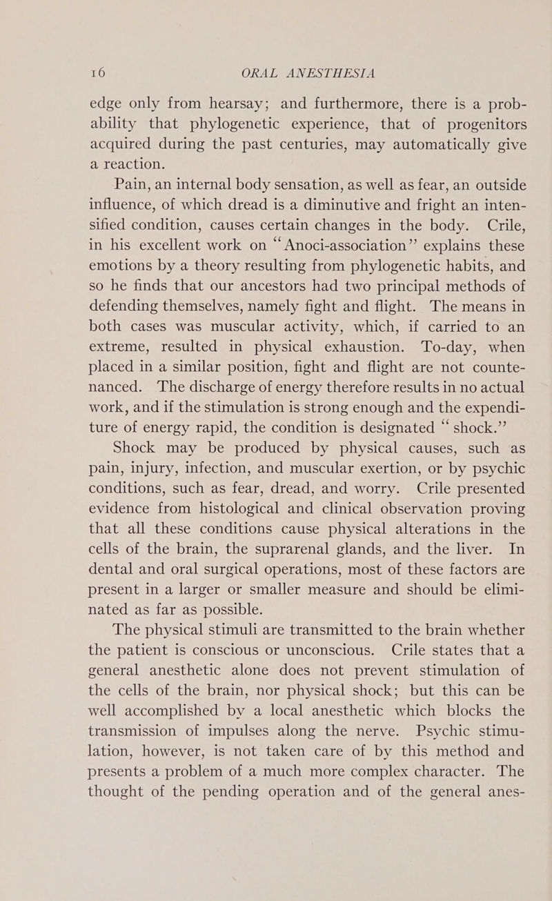 edge only from hearsay; and furthermore, there is a prob- ability that phylogenetic experience, that of progenitors acquired during the past centuries, may automatically give a reaction. Pain, an internal body sensation, as well as fear, an outside influence, of which dread is a diminutive and fright an inten- sified condition, causes certain changes in the body. Crile, in his excellent work on “ Anoci-association” explains these emotions by a theory resulting from phylogenetic habits, and so he finds that our ancestors had two principal methods of defending themselves, namely fight and flight. The means in both cases was muscular activity, which, if carried to an extreme, resulted in physical exhaustion. To-day, when placed in a similar position, fight and flight are not counte- nanced. ‘The discharge of energy therefore results in no actual work, and if the stimulation is strong enough and the expendi- ture of energy rapid, the condition is designated “ shock.” Shock may be produced by physical causes, such as pain, injury, infection, and muscular exertion, or by psychic conditions, such as fear, dread, and worry. Crile presented evidence from histological and clinical observation proving that all these conditions cause physical alterations in the cells of the brain, the suprarenal glands, and the liver. In dental and oral surgical operations, most of these factors are present in a larger or smaller measure and should be elimi- nated as far as possible. The physical stimuli are transmitted to the brain whether the patient is conscious or unconscious. Crile states that a general anesthetic alone does not prevent stimulation of the cells of the brain, nor physical shock; but this can be well accomplished by a local anesthetic which blocks the transmission of impulses along the nerve. Psychic stimu- lation, however, is not taken care of by this method and presents a problem of a much more complex character. The thought of the pending operation and of the general anes-