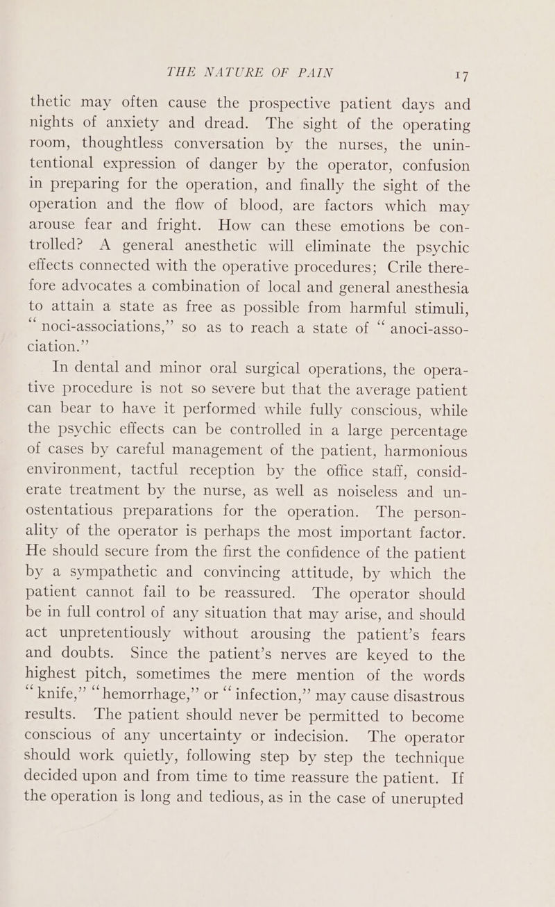 THE NATURE OF PAIN a7 thetic may often cause the prospective patient days and nights of anxiety and dread. The sight of the operating room, thoughtless conversation by the nurses, the unin- tentional expression of danger by the operator, confusion in preparing for the operation, and finally the sight of the operation and the flow of blood, are factors which may arouse fear and fright. How can these emotions be con- trolled? A general anesthetic will eliminate the psychic effects connected with the operative procedures; Crile there- fore advocates a combination of local and general anesthesia to attain a state as free as possible from harmful stimuli, “ noci-associations,”’ so as to reach a state of “ anoci-asso- ciation.”’ In dental and minor oral surgical operations, the opera- tive procedure is not so severe but that the average patient can bear to have it performed while fully conscious, while the psychic effects can be controlled in a large percentage of cases by careful management of the patient, harmonious environment, tactful reception by the office staff, consid- erate treatment by the nurse, as well as noiseless and un- ostentatious preparations for the operation. The person- ality of the operator is perhaps the most important factor. He should secure from the first the confidence of the patient by a sympathetic and convincing attitude, by which the patient cannot fail to be reassured. The operator should be in full control of any situation that may arise, and should act unpretentiously without arousing the patient’s fears and doubts. Since the patient’s nerves are keyed to the highest pitch, sometimes the mere mention of the words “knife,” “hemorrhage,” or “‘ infection,’ may cause disastrous results. The patient should never be permitted to become conscious of any uncertainty or indecision. The operator should work quietly, following step by step the technique decided upon and from time to time reassure the patient. If the operation is long and tedious, as in the case of unerupted