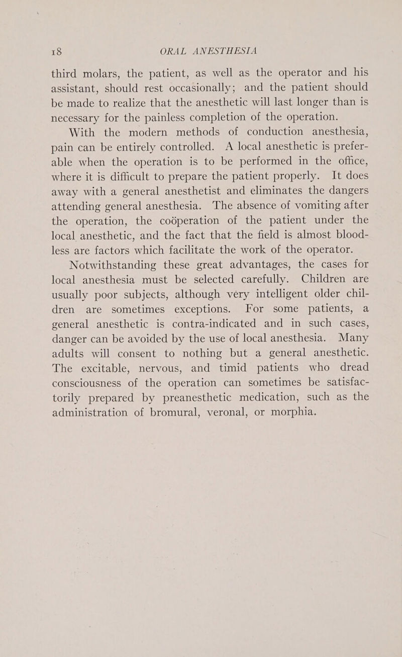 third molars, the patient, as well as the operator and his assistant, should rest occasionally; and the patient should be made to realize that the anesthetic will last longer than is necessary for the painless completion of the operation. With the modern methods of conduction anesthesia, pain can be entirely controlled. A local anesthetic is prefer- able when the operation is to be performed in the office, where it is difficult to prepare the patient properly. It does away with a general anesthetist and eliminates the dangers attending general anesthesia. The absence of vomiting after the operation, the codperation of the patient under the local anesthetic, and the fact that the field is almost blood- less are factors which facilitate the work of the operator. Notwithstanding these great advantages, the cases for local anesthesia must be selected carefully. Children are usually poor subjects, although very intelligent older chil- dren are sometimes exceptions. For some patients, a general anesthetic is contra-indicated and in such cases, danger can be avoided by the use of local anesthesia. Many adults will consent to nothing but a general anesthetic. The excitable, nervous, and timid patients who dread consciousness of the operation can sometimes be satisfac- torily prepared by preanesthetic medication, such as the administration of bromural, veronal, or morphia.