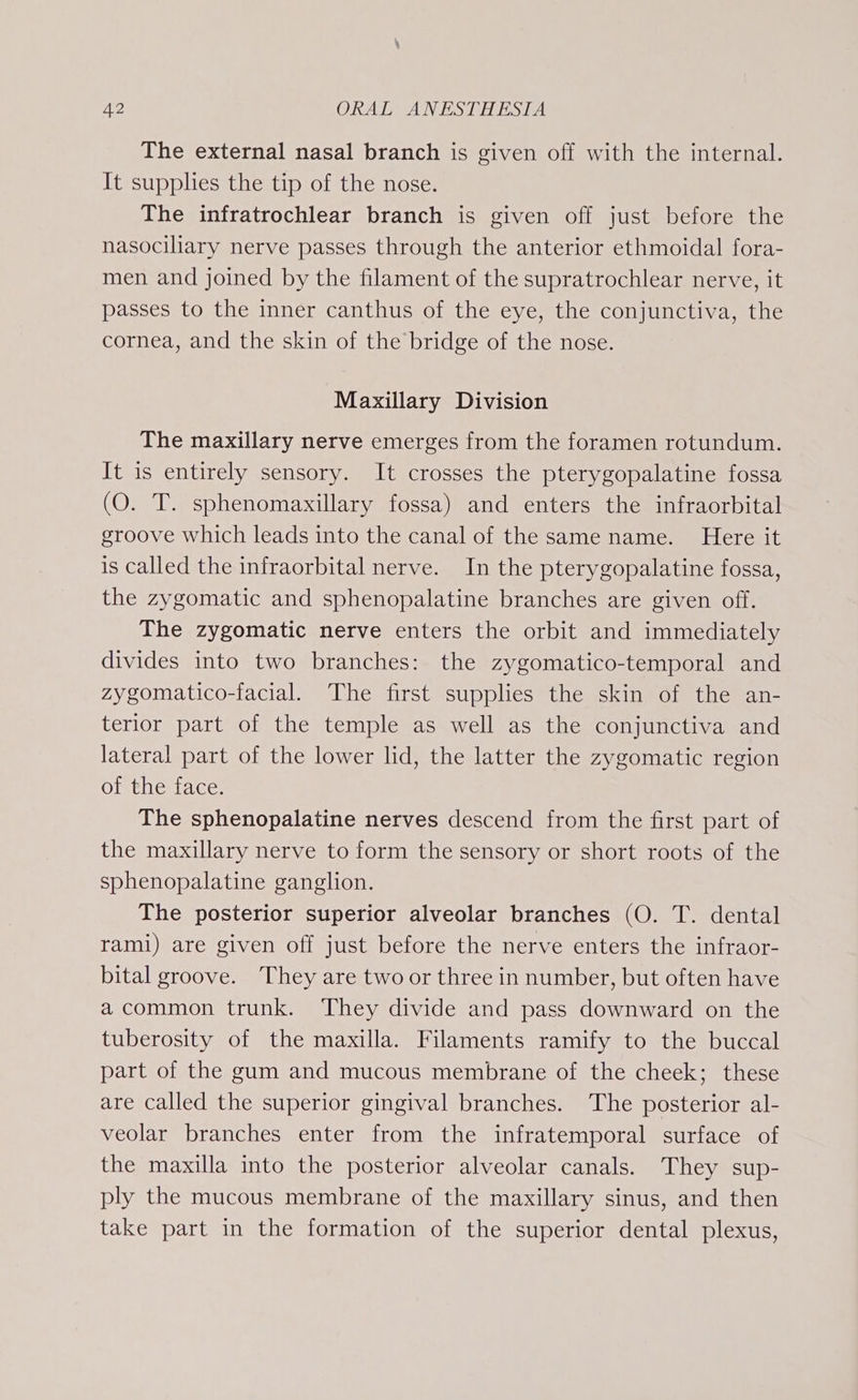 The external nasal branch is given off with the internal. It supplhes the tip of the nose. The infratrochlear branch is given off just before the nasociliary nerve passes through the anterior ethmoidal fora- men and joined by the filament of the supratrochlear nerve, it passes to the inner canthus of the eye, the conjunctiva, the cornea, and the skin of the bridge of the nose. | Maxillary Division The maxillary nerve emerges from the foramen rotundum. It is entirely sensory. It crosses the pterygopalatine fossa (O. T. sphenomaxillary fossa) and enters the infraorbital groove which leads into the canal of the same name. Here it is called the infraorbital nerve. In the pterygopalatine fossa, the zygomatic and sphenopalatine branches are given off. The zygomatic nerve enters the orbit and immediately divides into two branches: the zygomatico-temporal and zygomatico-facial. The first supplies the skin of the an- terior part of the temple as well as the conjunctiva and lateral part of the lower lid, the latter the zygomatic region of the face. The sphenopalatine nerves descend from the first part of the maxillary nerve to form the sensory or short roots of the sphenopalatine ganglion. The posterior superior alveolar branches (O. T. dental rami) are given off just before the nerve enters the infraor- bital groove. They are two or three in number, but often have a common trunk. They divide and pass downward on the tuberosity of the maxilla. Filaments ramify to the buccal part of the gum and mucous membrane of the cheek; these are called the superior gingival branches. The posterior al- veolar branches enter from the infratemporal surface of the maxilla into the posterior alveolar canals. They sup- ply the mucous membrane of the maxillary sinus, and then take part in the formation of the superior dental plexus,