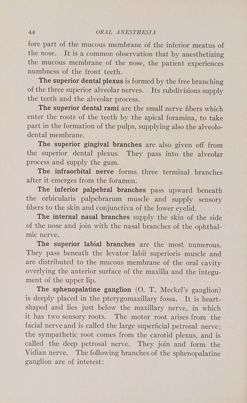 fore part of the mucous membrane of the inferior meatus of the nose. It is a common observation that by anesthetizing the mucous membrane of the nose, the patient experiences numbness of the front teeth. The superior dental plexus is formed by the free branching of the three superior alveolar nerves. Its subdivisions supply the teeth and the alveolar process. The superior dental rami are the small nerve fibers which enter the roots of the teeth by the apical foramina, to take part in the formation of the pulps, supplying also the alveolo- dental membrane. The superior gingival branches are also given off from the superior dental plexus. They pass into the alveolar process and supply the gum. The infraorbital nerve forms three terminal branches after it emerges from the foramen. The inferior palpebral branches pass seal beneath the orbicularis palpebrarum muscle and supply sensory fibers to the skin and conjunctiva of the lower eyelid. The internal nasal branches supply the skin of the side of the nose and join with the nasal branches of the ophthal- mic nerve. The superior labial branches are the most numerous. They pass beneath the levator labii superioris muscle and are distributed to the mucous membrane of the oral cavity overlying the anterior surface of the maxilla and the integu- ment of the upper lip. The sphenopalatine ganglion (O. T. Meckel’s ganglion) is deeply placed in the pterygomaxillary fossa. It is heart- shaped and lies just below the maxillary nerve, in which it has two sensory roots. The motor root arises from the facial nerve and is called the large superficial petrosal nerve; the sympathetic root comes from the carotid plexus, and is called the deep petrosal nerve. They join and form the Vidian nerve. The following branches of the sphenopalatine ganglion are of interest: