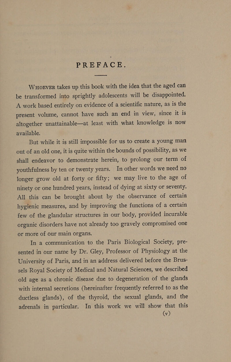 PREFACE, WHOoEVER takes up this book with the idea that the aged can be transformed into sprightly adolescents will be disappointed. A work based entirely on evidence of a scientific nature, as is the present volume, cannot have such an end in view, since it is altogether unattainable—at least with what knowledge is now available. But while it is still impossible for us to create a young man out of an old one, it is quite within the bounds of possibility, as we shall endeavor to demonstrate herein, to prolong our term of youthfulness by ten or twenty years. In other words we need no longer grow old at forty or fifty; we may live to the age of ninety or one hundred years, instead of dying at sixty or seventy. All this can be brought about by the observance of certain hygienic measures, and by improving the functions of a certain few of the glandular structures in our body, provided incurable organic disorders have not already too gravely compromised one or more of our main organs. In a communication to the Paris Biological Society, pre- sented in our name by Dr. Gley, Professor of Physiology at the University of Paris, and in an address delivered before the Brus- sels Royal Society of Medical and Natural Sciences, we described old age as a chronic disease due to degeneration of the glands with internal secretions (hereinafter frequently referred to as the ductless glands), of the thyroid, the sexual glands, and the adrenals in particular. In this work we will show that this