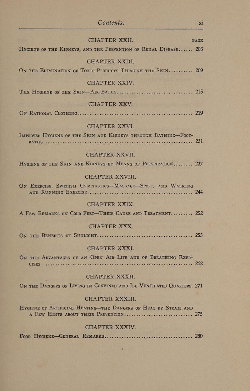 CHAPTER XXII. PAGE HYGIENE OF THE KIDNEYS, AND THE PREVENTION OF RENAL DISEASE...... 203 CHAPTER XXIII. On THE ELIMINATION OF Toxic Propucts THROUGH THE SKIN.......... 209 CHAPTER XXIV. ie HYGIENE OF THE SKIN—-Are BATHS ioe ew dann nenne tbe 215 CHAPTER XXV. I TITEL LOT ELING as eric cis EN Waele N, CASEY atta en 219 CHAPTER XXVI. IMPROVED HYGIENE OF THE SKIN AND KIDNEYS THROUGH BATHING—FOoT- CHAPTER XXVII. HYGIENE OF THE SKIN AND KIDNEYS By MEANS OF PERSPIRATION........ 237 CHAPTER XXVIII. On Exercise, SWEDISH GYMNASTICS—MASSAGE—SPORT, AND WALKING ERBIRUNNENGTEXERTIER N NEE ne ce ae ea gee eens 244 CHAPTER XXIX. A Few REMARKS ON COoLp FEET—THEIR CAUSE AND TREATMENT......... 252 CHAPTER XXX. eee ee errrs: OF | SUNDICIE TGS A Seiad oa eh une 255 CHAPTER XXXI. On THE ADVANTAGES OF AN Open Air LIFE AND OF BREATHING EXER- N Ng VPs Vc a ME SRE WAREZ Cia Sig a ctacate. whem wa 262 CHAPTER XXXII. On THE DANGERS oF LIVING IN CONFINED AND ILL VENTILATED QUARTERS. 271 CHAPTER XXXIIL. HYGIENE oF ARTIFICIAL HEATING—THE DANGERS OF HEAT BY STEAM AND Ak PEW HINTS ABOUT TREIE PREVENTION GN ee lee 275 CHAPTER XXXIV. Peis FA VIMEME-—-GGENERAL REMAÄRES,, cikcccacebcec see cicceccsvesecepas 280