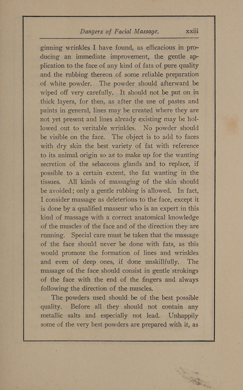 ducing) an immediate improvement, the gentle ap- plication to the face of any kind of fats of pure quality and the rubbing thereon of some reliable preparation of white powder. The powder should afterward be wiped off very carefully. It should not be put on in thick layers, for then, as after the use of pastes and paints in general, lines may be created where they are not yet present and lines already existing may be hol- lowed out to veritable wrinkles. No powder should be visible on the face. The object is to add to faces with dry skin the best variety of fat with reference to its animal origin so as to make up for the wanting secretion of the sebaceous glands and to replace, if possible to a certain extent, the fat wanting in the tissues. All kinds of massaging of the skin should be avoided; only a gentle rubbing is allowed. In fact, I consider massage as deleterious to the face, except it is done by a qualified masseur who is an expert in this kind of massage with a correct anatomical knowledge of the muscles of the face and of the direction they are running. Special care must be taken that the massage of the face should never be done with fats, as this would promote the formation of lines and wrinkles and even of deep ones, if done unskillfully. The massage of the face should consist in gentle strokings of the face with the end of the fingers and always following the direction of the muscles. The powders used should be of the best possible quality. Before all they should not contain any metallic salts and especially not lead. Unhappily some of the very best powders are prepared with it, as