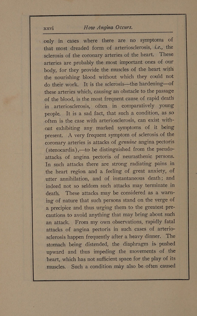 ree ec et ‚ only in cases where there are no symptoms of that most dreaded form of arteriosclerosis, 1.¢., the sclerosis of the coronary arteries of the heart. These arteries are probably the most important ones of our body, for they provide the muscles of the heart with the nourishing blood without which they could not do their work. It is the sclerosis—the hardening—of these arteries which, causing an obstacle to the passage of the blood, is the most frequent cause of rapid death in arteriosclerosis, often in comparatively young people. It is a sad fact, that such a condition, as so often is the case with arteriosclerosis, can exist with- out exhibiting any marked symptoms of it being present. A very frequent symptom of sclerosis of the coronary arteries is attacks of genuine angina pectoris (stenocardia),—to be distinguished from the pseudo- attacks of angina pectoris of neurasthenic persons. In such attacks there are strong radiating pains in the heart region and a feeling of great anxiety, of utter annihilation, and of instantaneous death; and indeed not so seldom such attacks may terminate in death. These attacks may be considered as a warn- ing of nature that such persons stand on the verge of a precipice and thus urging them to the greatest pre- cautions to avoid anything that may bring about such an attack. From my own observations, rapidly fatal attacks of angina pectoris in such cases of arterio- sclerosis happen frequently after a heavy dinner. The stomach being distended, the diaphragm is pushed upward and thus impeding the movements of the heart, which has not sufficient space for the play of its