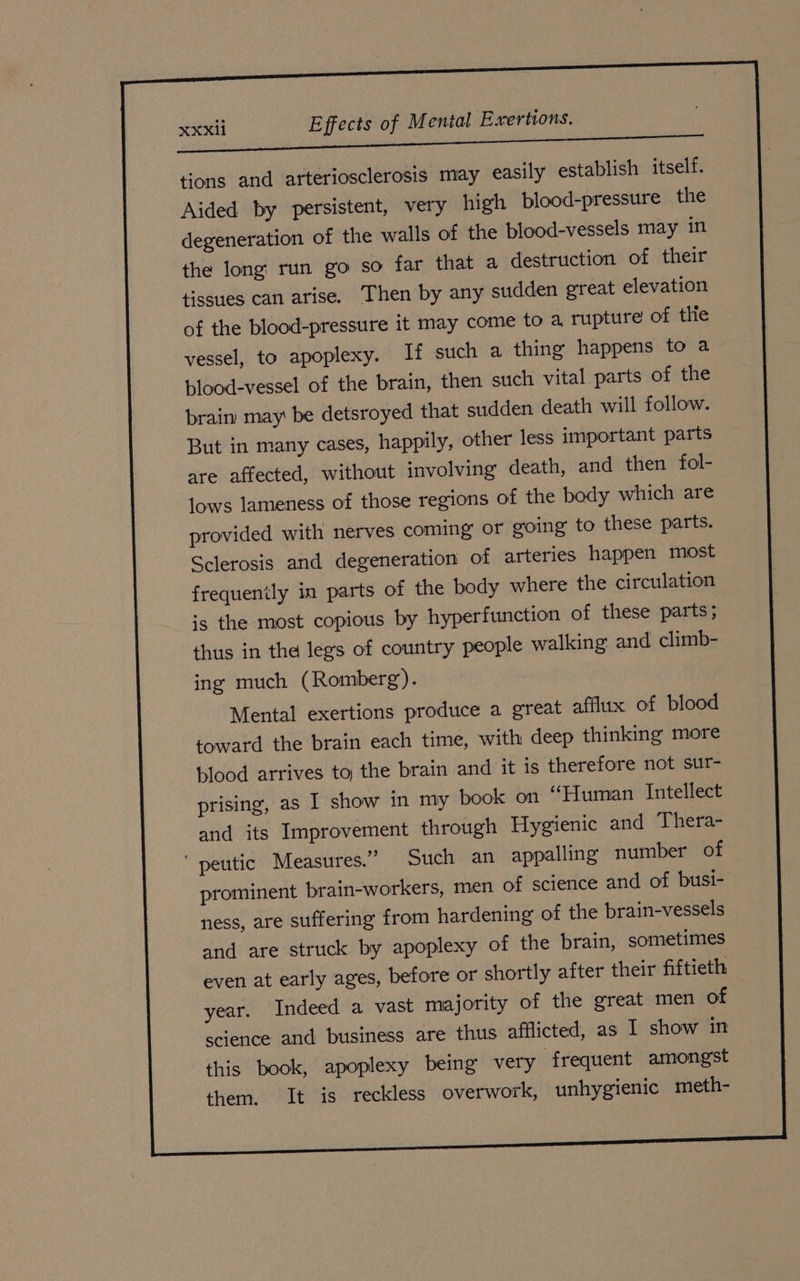 tions and arteriosclerosis may easily establish itself. Aided by persistent, very high blood-pressure the degeneration of the walls of the blood-vessels may in the long run go so far that a destruction of their tissues can arise. Then by any sudden great elevation of the blood-pressure it may come to a rupture of the vessel, to apoplexy. If such a thing happens to a blood-vessel of the brain, then such vital parts of the brain may be detsroyed that sudden death will follow. But in many cases, happily, other less important parts are affected, without involving death, and then fol- lows lameness of those regions of the body which are provided with nerves coming or going to these parts. Sclerosis and degeneration of arteries happen most frequently in parts of the body where the circulation is the most copious by hyperfunction of these parts; thus in the legs of country people walking and climb- ing much (Romberg). Mental exertions produce a great afflux of blood toward the brain each time, with deep thinking more blood arrives to the brain and it is therefore not sur- prising, as I show in my book on “Human Intellect and its Improvement through Hygienic and Thera- ‘ peutic Measures.” Such an appalling number of prominent brain-workers, men of science and of busi- ness, are suffering from hardening of the brain-vessels and are struck by apoplexy of the brain, sometimes even at early ages, before or shortly after their fiftieth year. Indeed a vast majority of the great men of science and business are thus afflicted, as I show in this book, apoplexy being very frequent amongst them. It is reckless overwork, unhygienic meth-