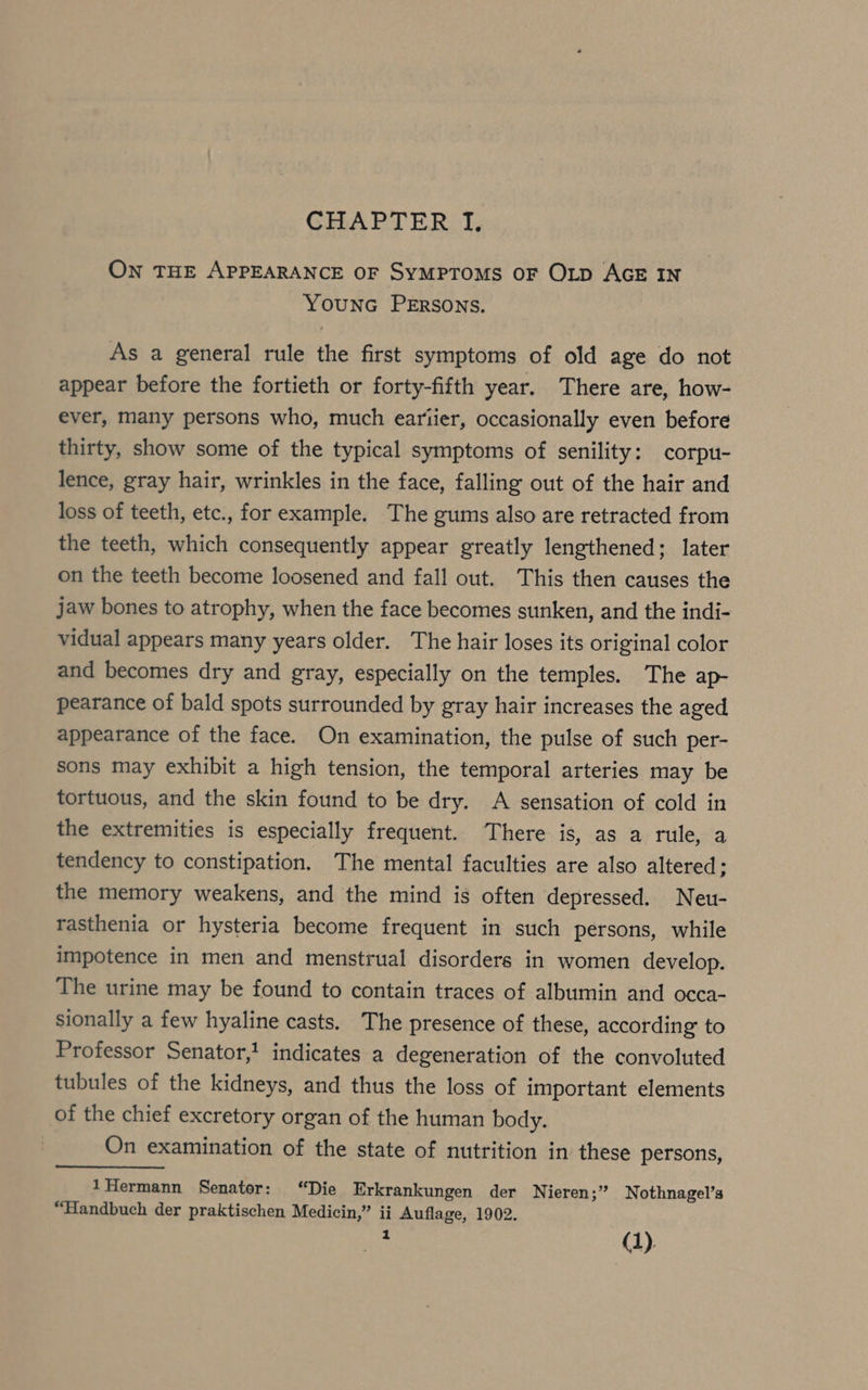 ON THE APPEARANCE OF SYMPTOMS OF OLD AGE IN YOUNG PERSONS. As a general rule the first symptoms of old age do not appear before the fortieth or forty-fifth year. There are, how- ever, many persons who, much eariier, occasionally even before thirty, show some of the typical symptoms of senility: corpu- lence, gray hair, wrinkles in the face, falling out of the hair and loss of teeth, etc., for example. The gums also are retracted from the teeth, which consequently appear greatly lengthened; later on the teeth become loosened and fall out. This then causes the jaw bones to atrophy, when the face becomes sunken, and the indi- vidual appears many years older. The hair loses its original color and becomes dry and gray, especially on the temples. The ap- pearance of bald spots surrounded by gray hair increases the aged appearance of the face. On examination, the pulse of such per- sons may exhibit a high tension, the temporal arteries may be tortuous, and the skin found to be dry. A sensation of cold in the extremities is especially frequent. There is, as a rule, a tendency to constipation. The mental faculties are also altered; the memory weakens, and the mind is often depressed. Neu- rasthenia or hysteria become frequent in such persons, while impotence in men and menstrual disorders in women develop. The urine may be found to contain traces of albumin and occa- sionally a few hyaline casts. The presence of these, according to Professor Senator,’ indicates a degeneration of the convoluted tubules of the kidneys, and thus the loss of important elements of the chief excretory organ of the human body. On examination of the state of nutrition in these persons, 1Hermann Senator: “Die Erkrankungen der Nieren;” Nothnagel’s “Handbuch der praktischen Mediein,” ii Auflage, 1902. Ye (1)