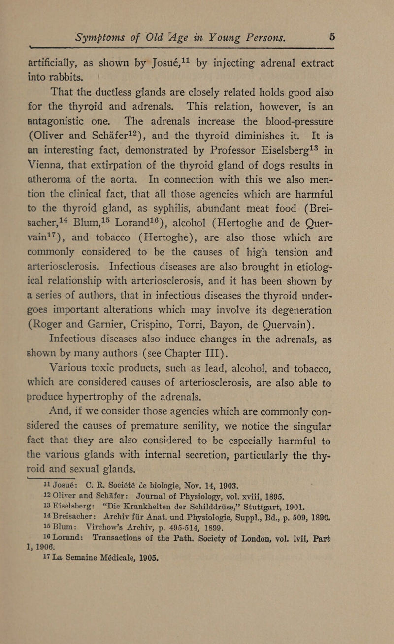 artificially, as shown by Josug,!! by injecting adrenal extract into rabbits. That the ductless glands are closely related holds good aiso for the thyroid and adrenals. This relation, however, is an antagonistic one. The adrenals increase the blood-pressure (Oliver and Schäfer!?), and the thyroid diminishes it. It is an interesting fact, demonstrated by Professor Eiselsberg?!? in Vienna, that extirpation of the thyroid gland of dogs results in atheroma of the aorta. In connection with this we also men- tion the clinical fact, that all those agencies which are harmful to the thyroid gland, as syphilis, abundant meat food (Brei- sacher,!* Blum,!° Lorand!®), alcohol (Hertoghe and de Quer- vaint’), and tobacco (Hertoghe), are also those which are commonly considered to be the causes of high tension and arteriosclerosis. Infectious diseases are also brought in etiolog- ical relationship with arteriosclerosis, and it has been shown by a series of authors, that in infectious diseases the thyroid under- goes important alterations which may involve its degeneration (Roger and Garnier, Crispino, Torri, Bayon, de Quervain). Infectious diseases also induce changes in the adrenals, as shown by many authors (see Chapter III). Various toxic products, such as lead, alcohol, and tobacco, which are considered causes of arteriosclerosis, are also able to produce hypertrophy of the adrenals. And, if we consider those agencies which are commonly con- sidered the causes of premature senility, we notice the singular fact that they are also considered to be especially harmful to the various glands with internal secretion, particularly the thy- roid and sexual glands. 11 Josué: C. R. Société ce biologie, Nov. 14, 1903. 12 Oliver and Schifer: Journal of Physiology, vol. xviii, 1895. 13 Hiselsberg: “Die Krankheiten der Schilddrüse,” Stuttgart, 1901. 14 Breisacher: Archiv für Anat. und Physiologie, Suppl., Bd., p. 509, 1896. 15 Blum: Virchow’s Archiv, p. 495-514, 1899. 16 Lorand: Transactions of the Path. Society of London, vol. lvii, Part 1, 1906. 17 La Semaine Médicale, 1905.