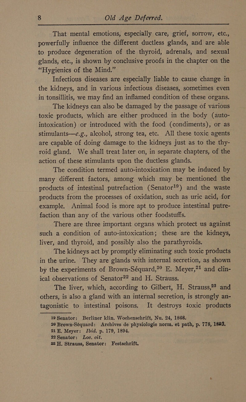 That mental emotions, especially care, grief, sorrow, etc., powerfully influence the different ductless glands, and are able to produce degeneration of the thyroid, adrenals, and sexual glands, etc., is shown by conclusive proofs in the chapter on the “Hygienics of the Mind.” Infectious diseases are especially liable to cause change in the kidneys, and in various infectious diseases, sometimes even in tonsillitis, we may find an inflamed condition of these organs. The kidneys can also be damaged by the passage of various toxic products, which are either produced in the body (auto- intoxication) or introduced with the food (condiments), or as stimulants—e.g., alcohol, strong tea, etc. All these toxic agents are capable of doing damage to the kidneys just as to the thy- roid gland. We shall treat later on, in separate chapters, of the action of these stimulants upon the ductless glands. The condition termed auto-intoxication may be induced by many different factors, among which may be mentioned the products of intestinal putrefaction (Senator?) and the waste products from the processes of oxidation, such as uric acid, for example. Animal food is more apt to produce intestinal putre- faction than any of the various other foodstuffs. There are three important organs which protect us against such a condition of auto-intoxication; these are the kidneys, liver, and thyroid, and possibly also the parathyroids. The kidneys act by promptly eliminating such toxic products in the urine. They are glands with internal secretion, as shown by the experiments of Brown-Séquard,?° E. Meyer,*! and clin- ical observations of Senator?” and H. Strauss. The liver, which, according to Gilbert, H. Strauss,?* and others, is also a gland with an internal secretion, is strongly an- tagonistic to intestinal poisons. It destroys toxic products 48 Benator: Berliner klin. Wochenschrift, Nu. 24, 1868. 20 Brown-Séquard: Archives de physiologie norm, et path, p. 778, 1883. 21H. Meyer: Ibid. p. 179, 1894. 22Senator: Loe. cit. 23 H. Strauss, Senator: Festschrift.