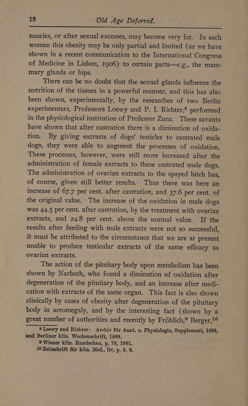 AR he ET nancies, or after sexual excesses, may become very fat. In such women this obesity may be only partial and limited (as we have shown in a recent communication to the International Congress of Medicine in Lisbon, 1906) to certain parts—e.g., the mam- mary glands or hips. There can be no doubt that the sexual glands influence the nutrition of the tissues in a powerful manner, and this has also been shown, experimentally, by the researches of two Berlin experimenters, Professors Loewy and P. I. Richter,® performed in the physiological institution of Professor Zunz. These savants have shown that after castration there is a diminution of oxida- tion. By giving extracts of dogs’ testicles to castrated male dogs, they were able to augment the processes of oxidation. These processes, however, were still more increased after the administration of female extracts to these castrated male dogs. The administration of ovarian extracts to the spayed bitch has, of course, given still better results. Thus there was here an increase of 67.7 per cent. after castration, and 37.6 per cent. of the original value. The increase of the oxidation in male dogs was 44.5 per cent. after castration, by the treatment with ovarian extracts, and 24.8 per cent. above the normal value. If the results after feeding with male extracts were not so successful, it must be attributed to the circumstance that we are at present unable to produce testicular extracts of the same efficacy as Ovarian extracts. The action of the pituitary body upon metabolism has been shown by Narbuth, who found a diminution of oxidation after degeneration of the pituitary body, and an increase after medi- cation with extracts of the same organ. This fact is also shown clinically by cases of obesity after degeneration of the pituitary body in acromegaly, and by the interesting fact (shown by a great number of authorities and recently by Frohlich,® Berger,1° 8 Loewy and Richter: Archiv fiir Anat. u. Physiologie, Supplement, 1899, and Berliner klin. Wochenschrift, 1899. 9 Wiener klin. Rundschau, p. 78, 1901. 10 Zeitschrift für klin. Med., liv, p. 5, 6.