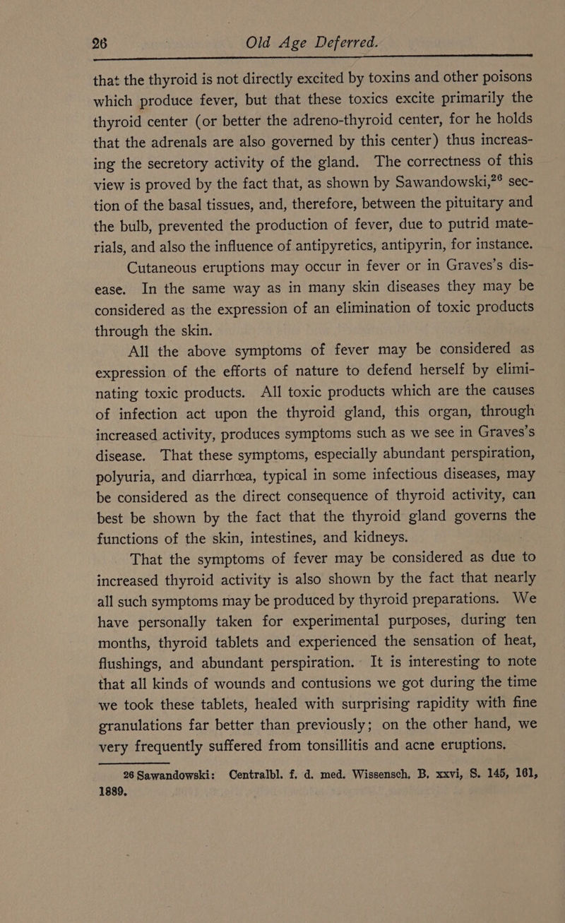 nenn nn nn na DPI) that the thyroid is not directly excited by toxins and other poisons which produce fever, but that these toxics excite primarily the thyroid center (or better the adreno-thyroid center, for he holds that the adrenals are also governed by this center) thus increas- ing the secretory activity of the gland. The correctness of this view is proved by the fact that, as shown by Sawandowski,”® sec- tion of the basal tissues, and, therefore, between the pituitary and the bulb, prevented the production of fever, due to putrid mate- rials, and also the influence of antipyretics, antipyrin, for instance. Cutaneous eruptions may occur in fever or in Graves’s dis- ease. In the same way as in many skin diseases they may be considered as the expression of an elimination of toxic products through the skin. All the above symptoms of fever may be considered as expression of the efforts of nature to defend herself by elimi- nating toxic products. All toxic products which are the causes of infection act upon the thyroid gland, this organ, through increased activity, produces symptoms such as we see in Graves’s disease. That these symptoms, especially abundant perspiration, polyuria, and diarrhoea, typical in some infectious diseases, may be considered as the direct consequence of thyroid activity, can best be shown by the fact that the thyroid gland governs the functions of the skin, intestines, and kidneys. | That the symptoms of fever may be considered as due to increased thyroid activity is also shown by the fact that nearly all such symptoms may be produced by thyroid preparations. We have personally taken for experimental purposes, during ten months, thyroid tablets and experienced the sensation of heat, flushings, and abundant perspiration. It is interesting to note that all kinds of wounds and contusions we got during the time we took these tablets, healed with surprising rapidity with fine granulations far better than previously; on the other hand, we very frequently suffered from tonsillitis and acne eruptions. 26 Sawandowski: Centralbl. f. d. med. Wissensch, B, xxvi, S. 145, 161, 1889,