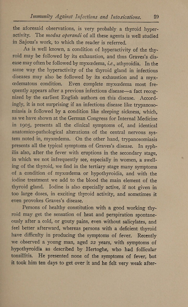 the aforesaid observations, is very probably a thyroid hyper- activity. The modus operandi of all these agents is well studied in Sajous’s work, to which the reader is referred. As is well known, a condition of hyperactivity of the thy- roid may be followed by its exhaustion, and thus Graves’s dis- ease may often be followed by myxcedema, i.e., athyroidia. In the same way the hyperactivity of the thyroid gland in infectious diseases may also be followed by its exhaustion and a myx- cedematous condition. Even complete myxcedema most fre- quently appears after a previous infectious disease—a fact recog- nized by the earliest English authors on this disease. Accord- ingly, it is not surprising if an infectious disease like trypanoso- miasis is followed by a condition like sleeping sickness, which, as we have shown at the German Congress for Internal Medicine in 1905, presents all the clinical symptoms of, and identical anatomico-pathological alterations of the central nervous sys- tem noted in, myxoedema. On the other hand, trypanosomiasis presents all the typical symptoms of Graves’s disease. In syph- ilis also, after the fever with eruptions in the secondary stage, in which we not infrequently see, especially in women, a swell- ing of the thyroid, we find in the tertiary stage many symptoms of a condition of myxcedema or hypothyroidia, and with the iodine treatment we add to the blood the main element of the thyroid gland. Iodine is also especially active, if not given in too large doses, in exciting thyroid activity, and sometimes it even provokes Graves’s disease. Persons of healthy constitution with a good working thy- roid may get the sensation of heat and perspiration spontane- ously after a cold, or gouty pains, even without salicylates, and feel better afterward, whereas persons with a deficient thyroid have difficulty in producing the symptoms of fever. Recently we observed a young man, aged 22 years, with symptoms of hypothyroidia as described by Hertoghe, who had follicular tonsillitis. He presented none of the symptoms of fever, but it took him ten days to get over it and he felt very weak after-