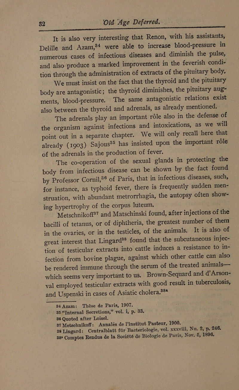 It is also very interesting that Renon, with his assistants, Delille and Azam,?4 were able to increase blood-pressure in numerous cases of infectious diseases and diminish the pulse, and also produce a marked improvement in the feverish condi- tion through the administration of extracts of the pituitary body. We must insist on the fact that the thyroid and the pituitary body are antagonistic; the thyroid diminishes, the pituitary aug- ments, blood-pressure. ‘The same antagonistic relations exist also between the thyroid and adrenals, as already mentioned. The adrenals play an important role also in the defense of the organism against infections and intoxications, as we will point out in a separate chapter. We will only recall here that already (1903) Sajous*? has insisted upon the important role of the adrenals in the production of fever. The co-operation of the sexual glands in protecting the body from infectious disease can be shown by the fact found by Professor Cornil,?® of Paris, that in infectious diseases, such, for instance, as typhoid fever, there is frequently sudden men- struation, with abundant metrorrhagia, the autopsy often show- ing hypertrophy of the corpus luteum. ; Metschnikoff?” and Matschinski found, after injections of the bacilli of tetanus, or of diphtheria, the greatest number of them in the ovaries, or in the testicles, of the animals. It is also of great interest that Lingard®* found that the subcutaneous injec- tion of testicular extracts into cattle induces a resistance to in- fection from bovine plague, against which other cattle can also be rendered immune through the serum of the treated animals— which seems very important to us. Brown-Sequard and d’Arson- val employed testicular extracts with good result in tuberculosis, and Uspenski in cases of Asiatic cholera.?** 34 Azam: Thöse de Paris, 1907. 35 “Internal Secretions,” vol. i, p. 33. 36 Quoted after Loisel. 37 Metschnikoff: Annales de l’institut Pasteur, 1900. 38 Lingard: Centralblatt für Bacteriologie, vol. xxxviii, Nu. 2, p. 246. 38° Comptes Rendus de la Société de Biologie de Paris, Nov. &amp;, 1896.