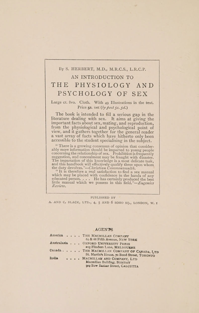 By S. HERBERT, M.D., M.R.C.S., L.R.C.P. AN INTRODUCTION TO THE PHYSIOLOGY AND PSYCHOLOGY OF SEX Large cr. 8vo. Cloth. With 49 Illustrations in the text. Price 5s. net (4y fost 5s. 5d.) The book is intended to fill a serious gap in the literature dealing with sex. It aims at giving the important facts about sex, mating, and reproduction, from the physiological and psychological point of view, and it gathers together for the general reader a vast array of facts which have hitherto only been accessible to the student specialising in the subject. “ There is a growing consensus of opinion that consider- ably more information should be imparted to young people concerning the relationship of sex. Prohibition is frequently suggestion, and concealment may be fraught with disaster. The impartation of this knowledge is a most delicate task, and this handbook will effectively qualify these upon whom the duty devolves.” —Christian Commonwealth. ‘It is therefore a real satisfaction to find a sex manual which may be placed with confidence in the hands of any educated person. ... He has certainly produced the best little manual which we possess in this field.’—Eugenics Review, PUBLISHED BY A. AND C, BLACK, LTD., 4, 5 AND 6 SOHO SQ., LONDON, W. 1 AGENTS America . .. . THE MACMILLAN COMPANY 64 &amp; 66 Fifth Avenue, NEW YORK Australasia . . . OXFORD UNIVERSITY PRESS 205 Flinders Lane, MELBOURNE Canada... . . THE MACMILLAN COMPANY OF CANADA, LTD St. Martin's House, 70 Bond Street, TORONTO India e » e « MACMILLAN AND COMPANY, LTD Macmillan Building, BOMBAY 309 Bow Bazaar Street, CALCUTTA