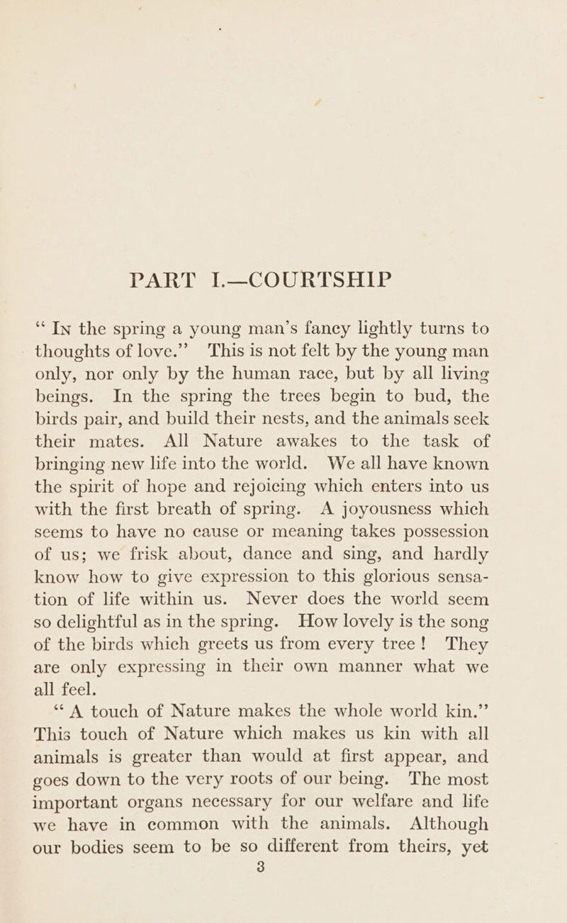 PART I.—COURTSHIP ‘“‘ In the spring a young man’s fancy lightly turns to thoughts of love.” This is not felt by the young man only, nor only by the human race, but by all living beings. In the spring the trees begin to bud, the birds pair, and build their nests, and the animals seek their mates. All Nature awakes to the task of bringing new life into the world. We all have known the spirit of hope and rejoicing which enters into us with the first breath of spring. A joyousness which seems to have no cause or meaning takes possession of us; we frisk about, dance and sing, and hardly know how to give expression to this glorious sensa- tion of life within us. Never does the world seem so delightful as in the spring. How lovely is the song of the birds which greets us from every tree! They are only expressing in thelr own manner what we Subueel, ‘* A touch of Nature makes the whole world kin.”’ This touch of Nature which makes us kin with all animals is greater than would at first appear, and goes down to the very roots of our being. The most important organs necessary for our welfare and life we have in common with the animals. Although our bodies seem to be so different from theirs, yet