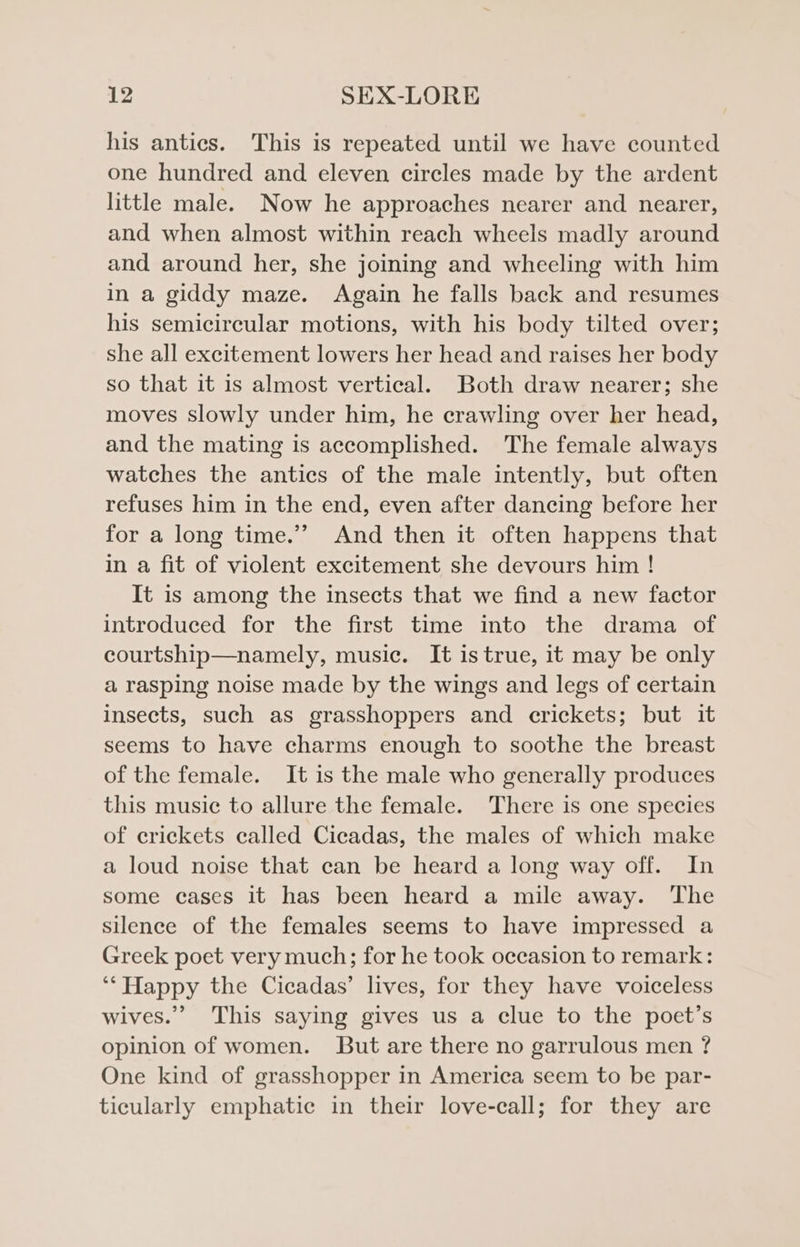 his antics. This is repeated until we have counted one hundred and eleven circles made by the ardent little male. Now he approaches nearer and nearer, and when almost within reach wheels madly around and around her, she joining and wheeling with him in a giddy maze. Again he falls back and resumes his semicircular motions, with his body tilted over; she all excitement lowers her head and raises her body so that it is almost vertical. Both draw nearer; she moves slowly under him, he crawling over her head, and the mating is accomplished. The female always watches the antics of the male intently, but often refuses him in the end, even after dancing before her for a long time.’’ And then it often happens that in a fit of violent excitement she devours him ! It is among the insects that we find a new factor introduced for the first time into the drama of courtship—namely, music. It is true, it may be only a rasping noise made by the wings and legs of certain insects, such as grasshoppers and crickets; but it seems to have charms enough to soothe the breast of the female. It is the male who generally produces this music to allure the female. There is one species of crickets called Cicadas, the males of which make a loud noise that can be heard a long way off. In some cases it has been heard a mile away. The silence of the females seems to have impressed a Greek poet very much; for he took occasion to remark: ‘“Happy the Cicadas’ lives, for they have voiceless wives.” This saying gives us a clue to the poet’s opinion of women. But are there no garrulous men ? One kind of grasshopper in America seem to be par- ticularly emphatic in their love-call; for they are