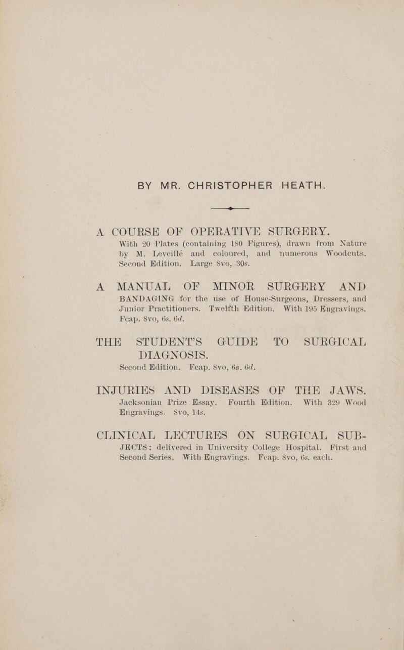 BY MR. CHRISTOPHER HEATH. Se A COURSE OF OPERATIVE SURGERY. With 20 Plates (containing 180 Figures), drawn from Nature by M. Leveillé and coloured, and numerous Woodcuts. Second Edition, Large Svo, 30s. A MANUAL OF MINOR SURGERY AND BANDAGING for the use of House-Surgeons, Dressers, and Junior Practitioners. Twelfth Edition. With 195 Engravings. Feap. 8vo, 6s. 6d. THE “STUDENT'S “GUIDE; <TO —SURGIC At, DIAGNOSIS. Second Edition, Feap. 8vo, 6s. 6d. INJURIES AND DISEASES OF THE JAWS. Jacksonian Prize Essay. Fourth Edition. With 329 Wood Engravings. Svo, 14s. CLINICAL LECTURES ON SURGICAL SUB- JECTS: delivered in University College Hospital. First and Second Series. With Engravings. Feap. 8vo, 6s. each.
