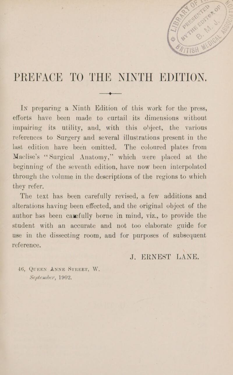 PREFACE TO THE NINTH EDITION. In preparing a Ninth Edition of this work for the press, efforts have been made to curtail its dimensions without impairing its utility, and, with this object, the various references to Surgery and several illustrations present in the last edition have been omitted. The coloured plates from Maclise’s ‘Surgical Anatomy,” which were placed at the beginning of the seventh edition, have now been interpolated through the volume in the descriptions of the regions to which they refer. The text has heen carefully revised, a few additions and alterations having been effected, and the original object of the author has been cawefully borne in mind, viz., to provide the student with an accurate and not too elaborate guide for use in the dissecting room, and for purposes of subsequent reference. J. ERNEST LANE. 46, QUEEN ANNE Srreer, W. Seplemrber, 1902,