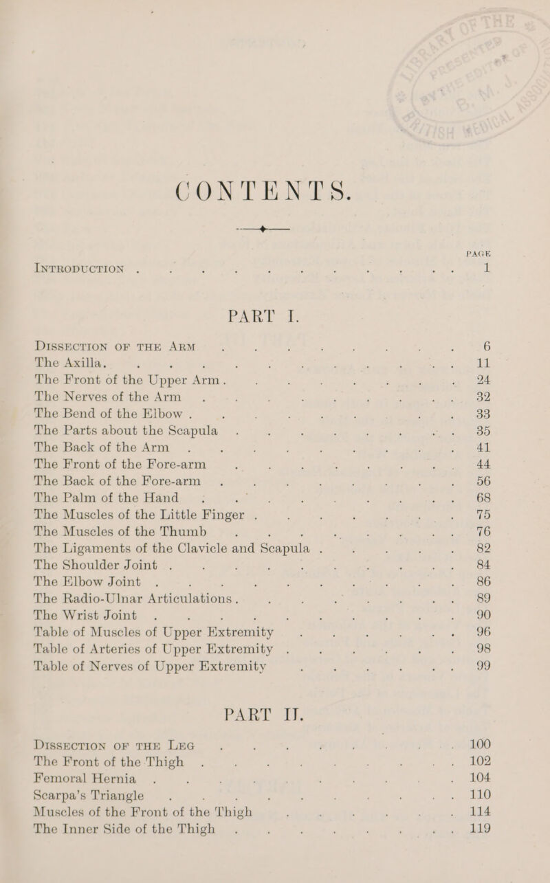 CONTENTS. a PAGE INTRODUCTION . : 3 ; ; : : ‘ : ats il PART {. DISSECTION OF THE ARM ‘ ; : : , : ; ; 6 The Axilla. F : : : . : : ee ame The Front of the Bagar ie :; 2 5 sy Se The Nerves of the Arm ; : ' ; 2 se i | han The Bend of the Elbow . : : ; . ; vos The Parts about the Scapula_ . ; : ; : Boi Pao The Back of the Arm. : ; : : : ; say The Front of the Fore-arm : , , ; : . . 44 The Back of the Fore-arm . : ‘ é , ; : <j, a ea The Palm of the Hand pas he ; 4 , ee. The Muscles of the Little Pisiger : ; ‘ i Pa, geet The Muscles of the Thumb : “A : ; Se The Ligaments of the Clavicle and Saapuls ; : : ao. - Be The Shoulder Joint . : ; é é ; ; Me iss. eee The Elbow Joint . : ‘ ; : : , 3 .. 86 The Radio-Ulnar Ap tttabieies, . ; ee ‘ ake aoe The Wrist Joint . . ‘ : : , , 9 Table of Muscles of Ugur Bawcoue ; ; ; ie hg) Ce Table of Arteries of Upper Extremity . . ; - . 8 Table of Nerves of Upper Extremity : ; . : ee ee PART fi. DIssECTION OF THE LEG ‘ : : . , ; OO The Front of the Thigh . ; , cag” ee Femoral Hernia . , ; : ; , . . 104 Scarpa’s Triangle ; ; ; cn 68 Muscles of the Front of ye Thigh ; ; : . i114 The Inner Side of the Thigh . : , (ug AD
