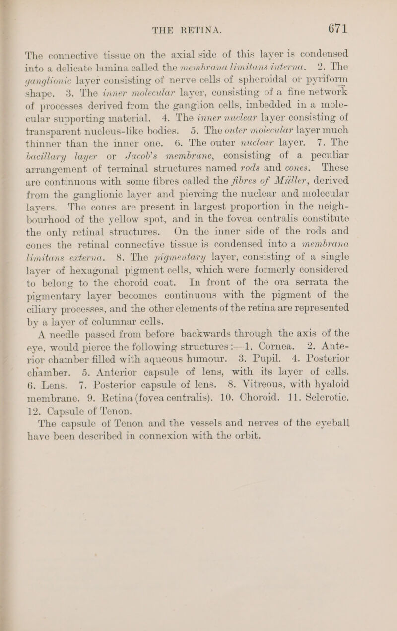 The connective tissue on the axial side of this layer is condensed into a delicate lamina called the membrana limitans interna, 2. The ganglionic layer consisting of nerve cells of spheroidal or pyriform shape. 3. The nner molecular layer, consisting of a fine network of processes derived from the ganglion cells, imbedded in a mole- cular supporting material. 4. The inner nuclear layer consisting of transparent nucleus-like bodies. 5. The outer molecular layer much thinner than the inner one. 6. The outer nuclear layer. 7. The bacillary layer or Jacob’s membrane, consisting of a pecuhar arrangement of terminal structures named rods and cones. ‘These are continuous with some fibres called the fibres of Maller, derived from the ganglionic layer and piercing the nuclear and molecular layers. The cones are present in largest proportion in the neigh- bourhood of the yellow spot, and in the fovea centralis constitute the only retinal structures. On the inner side of the rods and cones the retinal connective tissue is condensed into a membrana limitans externa. 8. The pigmentary layer, consisting of a single layer of hexagonal pigment cells, which were formerly considered to belong to the choroid coat. In front of the ora serrata the pigmentary layer becomes continuous with the pigment of the ciliary processes, and the other elements of the retina are represented by a layer of columnar cells. A needle passed from before backwards through the axis of the eye, would pierce the following structures:—1. Cornea, 2. Ante- rior chamber filled with aqueous humour. 3. Pupil. 4. Posterior chamber. 5. Anterior capsule of lens, with its layer of cells. 6. Lens. 7. Posterior capsule of lens. 8, Vitreous, with hyaloid membrane. 9. Retina (fovea centralis). 10. Choroid. 11. Sclerotic. 12. Capsule of Tenon. The capsule of Tenon and the vessels and nerves of the eyeball have been described in connexion with the orbit.