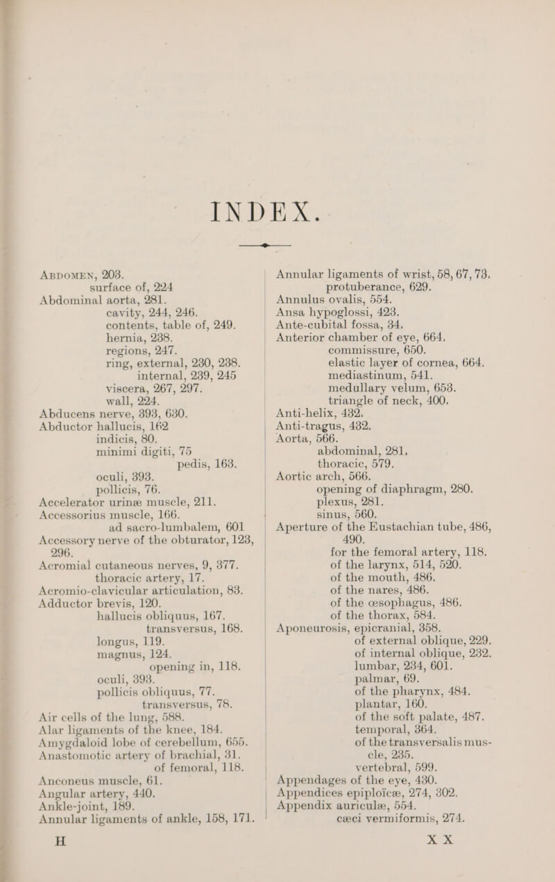 “Y ABDOMEN, 2038. surface of, 224 Abdominal aorta, 281. cavity, 244, 246. contents, table of, 249. regions, 247. ring, external, 230, 288. internal, 239, 245 viscera, 267, 297. wall, 224. Abducens nerve, 393, 630. Abductor hallucis, 162 minimi digiti, 75 pedis, 163. oculi, 393. Accelerator uring muscle, 211. Accessorius muscle, 166. ad sacro-lumbalem, 601 Accessory nerve of the obturator, 123, 296. Acromial cutaneous nerves, 9, 377. thoracic artery, 17. Acromio-clavicular articulation, 83. Adductor brevis, 120. hallucis obliquus, 167. transversus, 168. longus, 119. magnus, 124. opening in, 118. oculi, 393. pollicis obliquus, 77. transversus, 75. Air cells of the lung, 588. Alar ligaments of the knee, 184. Amygdaloid lobe of cerebellum, 655. Anastomotic artery of brachial, 31. of femoral, 118. Anconeus muscle, 61. Angular artery, 440. Ankle-joint, 189. Annular ligaments of ankle, 158, 171. H Annular ligaments of wrist, 58, 67, 73. protuberance, 629. Ante-cubital fossa, 34. commissure, 650. elastic layer of cornea, 664. mediastinum, 541. medullary velum, 658. triangle of neck, 400. Anti-tragus, 482, | abdominal, 281, thoracic, 579. Aortic arch, 566, plexus, 281. sinus, 560. _ Aperture of the Eustachian tube, 486, 490. for the femoral artery, 118. of the larynx, 514, 520. of the mouth, 486. of the nares, 486. of the esophagus, 486. of the thorax, 584. Aponeurosis, epicranial, 358, of external oblique, 229. of internal oblique, 282. lumbar, 234, 601. palmar, 69. of the pharynx, 484. plantar, 160. of the soft palate, 487. temporal, 364. | of the transversalis mus- cle, 235. vertebral, 599. _ Appendages of the eye, 480. _ Appendices epiploice, 274, 302. _ Appendix auricule, 554. | cel vermiformis, 274. X X