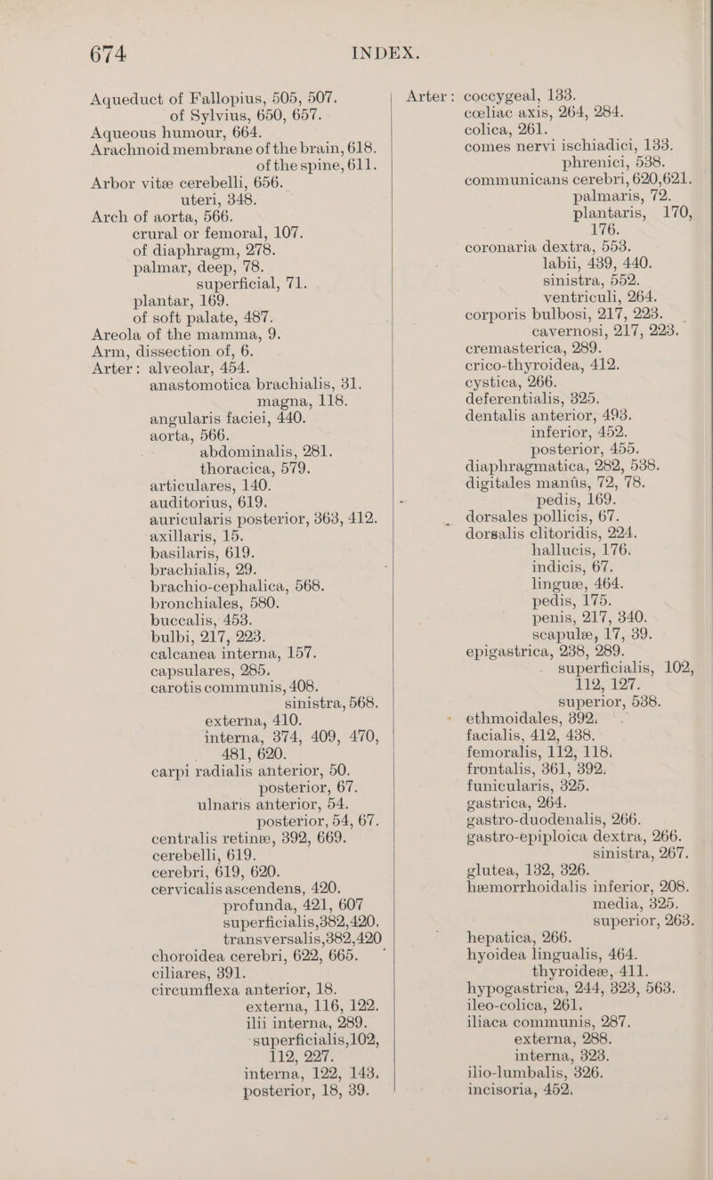 Aqueduct of Fallopius, 505, 507. of Sylvius, 650, 657. Aqueous humour, 664. Arachnoid membrane of the brain, 618. of the spine, 611. Arbor vitee cerebelli, 656. uteri, 348. Arch of aorta, 566. crural or femoral, 107. of diaphragm, 278. palmar, deep, 78. superficial, 71. plantar, 169. of soft palate, 487. Areola of the mamma, 9. Arm, dissection of, 6. Arter: alveolar, 454. anastomotica brachialis, 31. magna, 118. angularis faciei, 440. aorta, 566. Be abdominalis, 281. thoracica, 579. articulares, 140. auditorius, 619. auricularis posterior, 363, 412. axillaris, 15. basilaris, 619. brachialis, 29. brachio-cephalica, 568. bronchiales, 580. buccalis, 453. bulbi, 217, 223. calcanea interna, 157. capsulares, 285. carotis communis, 408. sinistra, 568. externa, 410. interna, 374, 409, 470, 481, 620. carpi radialis anterior, 50. posterior, 67. ulnatis anterior, 54. posterior, 54, 67. centralis retinee, 392, 669. cerebelli, 619. cerebri, 619, 620. cervicalis ascendens, 420. profunda, 421, 607 superficialis,382,420. choroidea cerebri, 622, 665. ciliares, 391. circumflexa anterior, 18. externa, 116, 122. ilii interna, 289. superficialis, 102, 112, 227. interna, 122, 143. posterior, 18, 39. Arter : coccygeal, 133. coeliac axis, 264, 284. colica, 261. comes nervi ischiadici, 133. phrenici, 538. communicans cerebri, 620,621. palnaris, 72. plantaris, 170, 176. coronaria dextra, 553. labu, 439, 440. sinistra, 552. ventriculi, 264. corporis bulbosi, 217, 223. _ cavernosi, 217, 223. cremasterica, 289. crico-thyroidea, 412. cystica, 266. deferentialis, 325. dentalis anterior, 493. inferior, 452. posterior, 455. diaphragmatica, 282, 538. digitales mantis, 72, 78. pedis, 169. dorsales pollicis, 67. dorsalis clitoridis, 224. hallucis, 176. indicis, 67. linguee, 464. pedis, 175. penis, 217, 340. scapulee, 17, 39. epigastrica, 238, 289. superficialis, 102, 112, 127. superior, 538. ethmoidales, 392. facialis, 412, 438. femoralis, 112, 118. frontalis, 361, 392. funicularis, 325. gastrica, 264. gastro-duodenahs, 266. gastro-epiploica dextra, 266. sinistra, 267. glutea, 132, 326. heemorrhoidalis inferior, 208. media, 325. superior, 263. hepatica, 266. hyoidea lingualis, 464. thyroidee, 411. hypogastrica, 244, 823, 563. ileo-cohea, 261. iliaca communis, 287. externa, 288. interna, 328. ilio-lumbalis, 326. incisoria, 452,