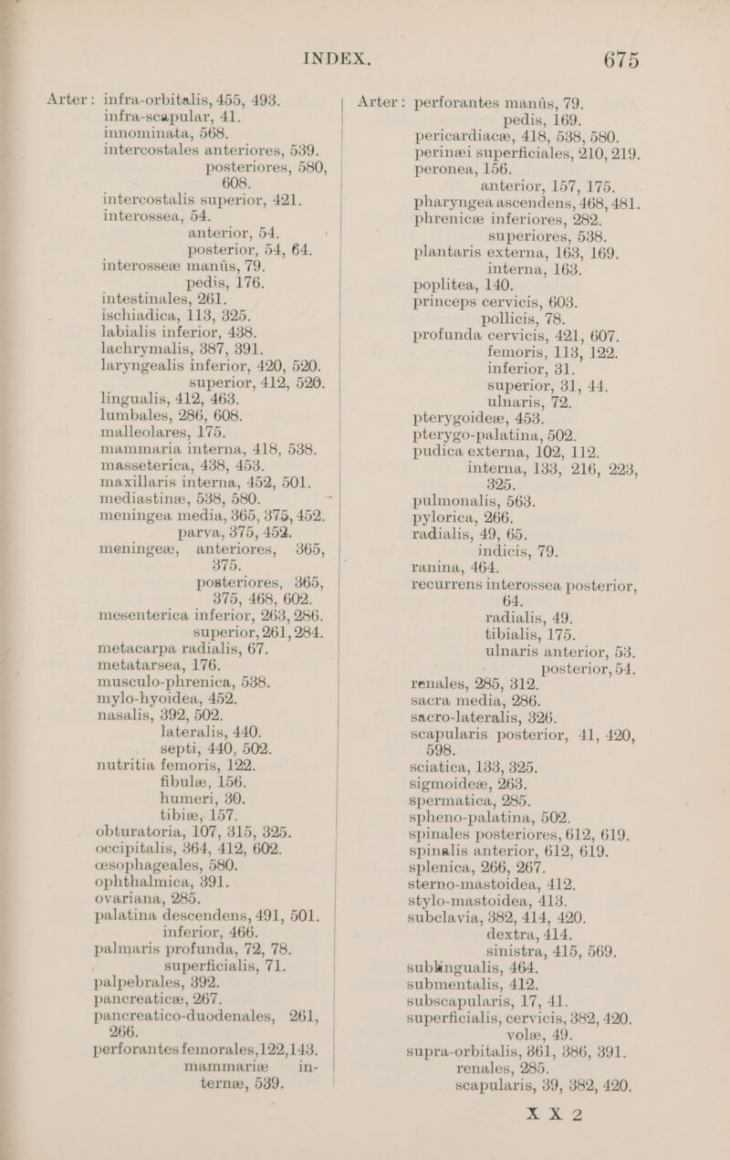 —= Arter: infra-orbitalis, 455, 493. innominata, 568. intercostales anteriores, 539. posteriores, 580, intercostalis superior, 421. interossea, 54. posterior, 54, 64. interosseze mantis, 79. pedis, 176. intestinales, 261. ischiadica, 113, 325. labialis inferior, 438. lachrymalis, 387, 391. laryngealis inferior, 420, 520. lingualis, 412, 463. lumbales, 286, 608. malleolares, 175. mammaria interna, 418, 538. masseterica, 438, 453. maxillaris interna, 452, 501. mediastine, 538, 580. meningea media, 365, 375, 452. parva, 375, 452. 375. posteriores, 365, 375, 468, 602. mesenterica inferior, 263, 286. superior, 261, 284. metacarpa radialis, 67. metatarsea, 176. musculo-phrenica, 538. mylo-hyoidea, 452. nasalis, 392, 502. lateralis, 440. septi, 440, 502. nutritia femoris, 122. fibule, 156. humeri, 30. tibiee, 157. obturatoria, 107, 315, 325. occipitalis, 364, 412, 602. cesophageales, 580. ophthalnica, 391. ovariana, 285. palatina descendens, 491, 501. inferior, 466. palmaris profunda, 72, 78. superficialis, 71. palpebrales, 392. pancreatice, 267. pancreatico-duodenales, 261, 266. perforantes femorales, 122,143. mammariz in- terne, 539. Arter: perforantes mantis, 79. pericardiace, 418, 538, 580. perineei superficiales, 210, 219. peronea, 156. pharyngea ascendens, 468, 481. phrenic inferiores, 282. plantaris externa, 163, 169. interna, 163. poplitea, 140. princeps cervicis, 603. pollicis, 78. profunda cervicis, 421, 607. femoris, 113, 122. inferior, 31. ulnaris, 72. pterygoide, 453. pterygo-palatina, 502. pudica externa, 102, 112. interna, 133, 216, 2238, 325. pulmonalis, 563. pylorica, 266. radialis, 49, 65. ranina, 464. recurrens interossea posterior, radialis, 49. tibialis, 175. ulnaris anterior, 53. posterior, 54, renales, 285, 312. sacra media, 286. sacro-lateralis, 326. scapularis posterior, 41, 420, 598. sciatica, 133, 325. sigmoideee, 263. spermatica, 285. spheno-palatina, 502. spinales posteriores, 612, 619. spinalis anterior, 612, 619. splenica, 266, 267. sterno-mastoidea, 412. stylo-mastoidea, 413. subclavia, 382, 414, 420. dextra, 414. sinistra, 415, 569. sublingualis, 464. submentalis, 412. subscapularis, 17, 41. superficialis, cervicis, 382, 420. vole, 49. supra-orbitalis, 861, 3886, 391. renales, 285. scapularis, 39, 382, 420. py. ae. Ba