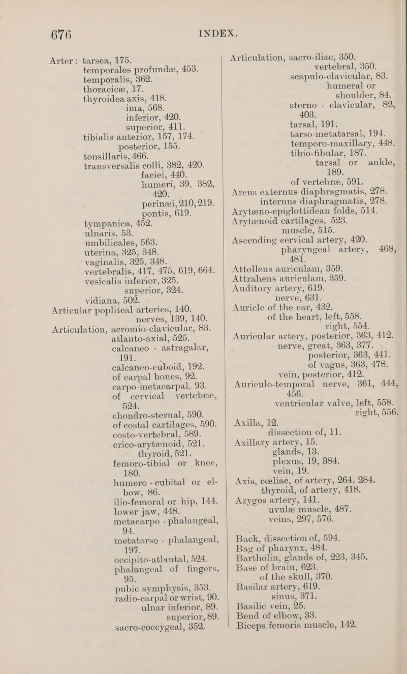 Arter: tarsea, 175. temporales profunde, 453. temporalis, 362. thoracice, 17. thyroidea axis, 418. ima, 568. inferior, 420. superior, 411. tibialis anterior, 157, 174. posterior, 155. tonsillaris, 466. transversalis colli, 382, 420. faciei, 440. humeri, 39, 382, 420. perineei, 210, 219. pontis,.619. tympanica, 452. ulnaris, 53. umbilicales, 563. uterina, 325, 348. ‘vaginalis, 325, 348. vertebralis, 417, 475, 619, 664. vesicalis inferior, 325. superior, 324. vidiana, 502. Articular popliteal arteries, 140. neryes, 139, 140. Articulation, acromio-clavicular, 83. atlanto-axial, 525. calcaneo - astragalar, AOL. : calcaneo-cuboid, 192. of carpal bones, 92. carpo-metacarpal,. 93. of cervical vertebre, 524. chondro-sternal, 590. of costal cartilages, 590. ‘costo-vertebral, 589. crico-aryteenoid, 521. thyroid, 521. femoro-tibial or knee, 180. humero - cubital or el- bow, 86. ilio-femoral or hip, 144. lower jaw, 448. metacarpo - phalangeal, 94. metatarso - phalangeal, 19%, occipito-atlantal, 524. phalangeal of fingers, 95. pubic symphysis, 353. radio-carpal or wrist, 90. ulnar inferior, 89. superior, 89. sacro-coccygeal, 352. Articulation, sacro-iliac, 350. vertebral, 350. scapulo-clavicular, 83. humeral or shoulder, 84. sterno - clavicular, 82, 403. tarsal, 191. tarso-metatarsal, 194. temporo-maxillary, 448. tibio-fibular, 187. tarsal or So: of vertebre, 591. Arcus externus diaphragmatis, 278. internus diaphragmatis, 278. Aryteno-epiglottidean folds, 514. Aryteenoid cartilages, 523. muscle, 515. Ascending cervical artery, 420. pharyngeal artery, 481. Attollens auriculam, 359. Attrahens auriculam, 359. Auditory artery, 619. nerve, 631. Auricle of the ear, 432. of the heart, left, 558. right, 554. Auricular artery, posterior, 363, 412. nerve, great, 363, 377. posterior, 363, 441. of vagus, 363, 478. vein, posterior, 412. Auriculo-temporal nerve, 361, 444, 456. ventricular valve, left, 558. right, 556. ankle, 468, Axilla, 12. dissection of, 11. Axillary artery, 15. glands, 13. plexus, 19, 384. vein, 19. Axis, coeliac, of artery, 264, 284. thyroid, of artery, 418. Azygos artery, 141. uvule muscle, 487. veins, 297, 576. Back, dissection of, 594. Bag of pharynx, 484. Bartholin, glands of, 228, 345, Base of brain, 623. of the skull, 370. Basilar artery, 619. sinus, 371. Basilic vein, 25. Bend of elbow, 33. Biceps femoris muscle, 142.