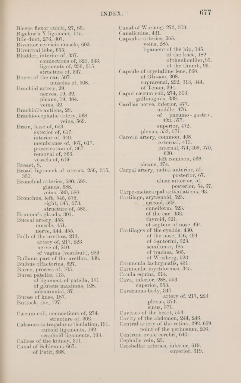 Biceps flexor cubiti, 27, 85. Bigelow’s Y ligament, 145. Bile-duct, 276, 307. Biventer cervicis muscle, 602. Biventral lobe, 655. Bladder, interior of, 337. connections of, 320, 343. ligaments of, 256, 315. structure of, 337. Bones of the ear, 507. muscles of, 508. Brachial artery, 29. nerves, 19, 32. plexus, 19, 384. veins, 32. Brachialis anticus, 28. Brachio-cephalic artery, 568. veins, 569. Brain, base of, 623. exterior of, 617. interior of, 640. membranes of, 367, 617. preservation of, 367. removal of, 366. vessels of, 619. Breast, 8. Broad ligament of uterus, 256, 315, 350. Bronchial arteries, 580, 588. glands, 588. veins, 580, 588. Bronchus, left, 545, 573. right, 545, 573. structure of, 585. Brunner’s glands, 301. Buccal artery, 453. muscle, 451. nerve, 444, 455. Bulb of the urethra, 213. artery of, 217, 223. nerve of, 210. of vagina (vestibuli), 223. Bulbous part of the urethra, 338. Bulbus olfactorius, 627. Burns, process of, 105. Bursa patelle, 113. of ligament of patella, 181. of gluteus maximus, 128. subacromial, 37. Burse of knee, 187. Buttock, the, 127. Cecum coli, connections of, 274. structure of, 302. Calcaneo-astragalar articulation, 191. cuboid ligaments, 192. scaphoid ligaments, 193. Calices of the kidney, 311. Canal of Schlemm, 667. of Petit, 668. 677 Canal of Wirsung, 273, 303. Canaliculus, 431. Capsular arteries, 285. veins, 285. ligament of the hip, 145. of the knee, 182. of the shoulder, 85. of the thumb, 93. Capsule of crystalline lens, 668. of Glisson, 308. suprarenal, 292, 313, 344. of Tenon, 394. Caput czecum coli, 274, 303. gallinaginis, 339. Cardiac nerve, inferior, 477. middle, 476. of pneumo - gastric, 493, 577. superior, 472. plexus, 553, 571. Carotid artery, common, 408. external, 410. internal, 374, 409, 470, 620. left common, 568. plexus, 374. Carpal artery, radial anterior, 50. posterior, 67. ulnar anterior, 54. posterior, 54, 67. Carpo-metacarpal articulations, 93. Cartilage, arytenoid, 523. ericoid, 522. cuneiform, 523. of the ear, 432. thyroid, 521. of septum of nose, 494. Cartilages of the eyelids, 430. of the nose, 446, 494. of Santorini, 523. semilunar, 185. of trachea, 585. of Wrisberg, 523. Caruncula lachrymalis, 431. Caruncule myrtiformes, 345. Cauda equina, 614. Cava, inferior, 288, 553. superior, 553. Cavernous body, 340. artery of, 217, 223. plexus, 374. sinus, 371. Cavities of the heart, 554. Cavity of the abdomen, 244, 246. Central artery of the retina, 392, 669. point of the perinzeum, 206. Centrum ovale cerebri, 640. Cephalic vein, 25. Cerebellar arteries, inferior, 619. superior, 619.