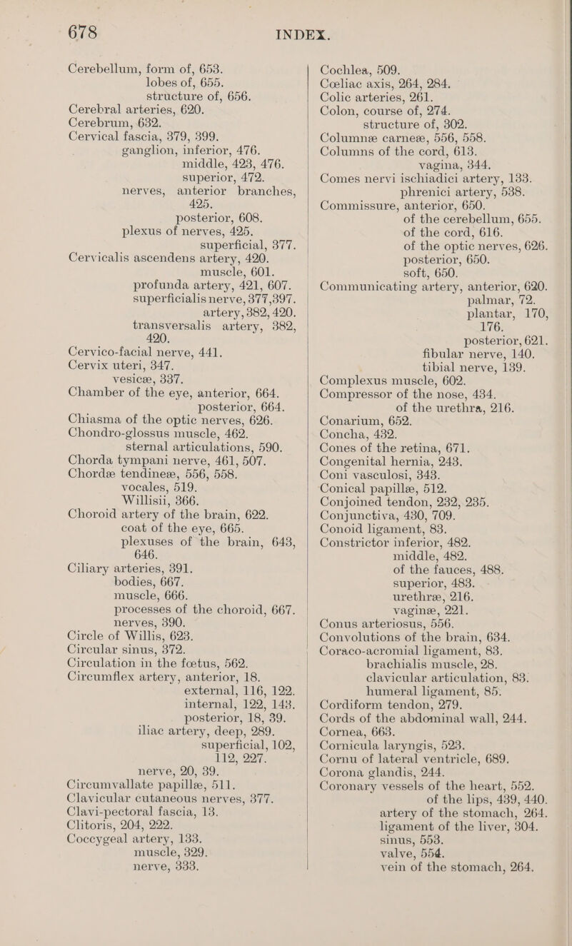 Cerebellum, form of, 658. lobes of, 655. structure of, 656. Cerebral arteries, 620. Cerebrum, 632. Cervical fascia, 379, 399. ganghon, inferior, 476. middle, 423, 476. superior, 472. anterior branches, 425, posterior, 608. plexus of nerves, 425. superficial, 377. Cervicalis ascendens artery, 420. muscle, 601. profunda artery, 421, 607. superficialis nerve, 377,397. artery, 382, 420. transversalis artery, 382, 420. Cervico-facial nerve, 441. Cervix uteri, 347. vesicee, 337. Chamber of the eye, anterior, 664. posterior, 664. Chiasma of the optic nerves, 626. Chondro-glossus muscle, 462. sternal articulations, 590. Chorda tympani nerve, 461, 507. Chordee tendineze, 556, 558. vocales, 519. Willisii, 366. Choroid artery of the brain, 622. coat of the eye, 665. plexuses of the brain, 643 646. Ciliary arteries, 391. bodies, 667. muscle, 666. processes of the choroid, 667. nerves, 390. Circle of Willis, 623. Circular sinus, 372. Circulation in the foetus, 562. Circumflex artery, anterior, 18. external, 116, 122. internal, 122, 1438. posterior, 18, 39. iliac artery, deep, 289. superficial, 102, 119, 237. nerve, 20, 39. Circumvallate papille, 511. Clavicular cutaneous nerves, 377. Clavi-pectoral fascia, 13. Clitoris, 204, 222. Coccygeal artery, 133. muscle, 329. nerve, 333, nerves, ) Cochlea, 509. Coeliac axis, 264, 284. Colic arteries, 261. Colon, course of, 274. structure of, 302. Columne carnee, 556, 558. Columns of the cord, 613. vagina, 344, Comes nervi ischiadici artery, 133. phrenici artery, 538. Commissure, anterior, 650. of the cerebellum, 655. of the cord, 616. of the optic nerves, 626. posterior, 650. soft, 650. Communicating artery, anterior, 620. palmar, 72. plantar, 170, 176. posterior, 621. fibular nerve, 140. tibial nerve, 139. Complexus muscle, 602. Compressor of the nose, 434. of the urethra, 216. Conarium, 652. Concha, 482. Cones of the retina, 671. | Congenital hernia, 243. Coni vasculosi, 348. Conjoined tendon, 232, 235. Conjunctiva, 430, 709. Conoid ligament, 83. Constrictor inferior, 482. middle, 482. of the fauces, 488. superior, 483. urethre, 216. vagine, 221. Conus arteriosus, 556. Convolutions of the brain, 634. Coraco-acromial ligament, 83. brachialis muscle, 28. clavicular articulation, 83. humeral hgament, 85. Cordiform tendon, 279. Cords of the abdominal wall, 244. Cornea, 663. Cornicula laryngis, 523. Cornu of lateral ventricle, 689. Corona glandis, 244. Coronary vessels of the heart, 552. of the lips, 489, 440. artery of the stomach, 264. ligament of the liver, 304. sinus, 553. valve, 554. vein of the stomach, 264,