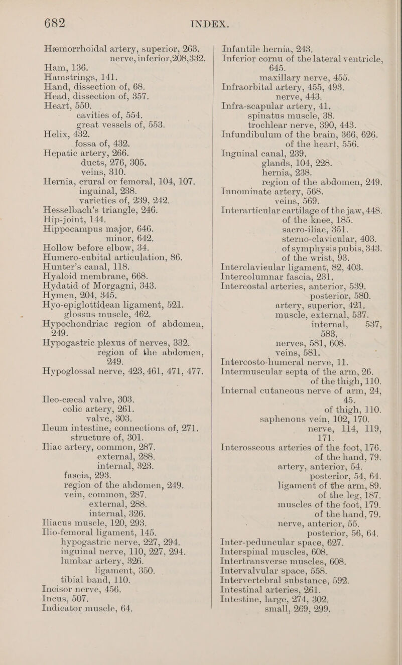 Heemorrhoidal artery, superior, 263. Ham, 136, Hamstrings, 141. Hand, dissection of, 68. Head, dissection of, 357. Heart, 550. cavities of, 554, great vessels of, 553. Helix, 482. fossa of, 482. Hepatic artery, 266. ducts, 276, 305. veins, 310. Hernia, crural or femoral, 104, 107. inguinal, 238. varieties of, 239, 242. Hesselbach’s triangle, 246. Hip-joint, 144. Hippocampus major, 646. . minor, 642. Hollow before elbow, 34. Humero-eubital articulation, 86. Hunter’s canal, 118. Hyaloid membrane, 668. Hydatid of Morgagni, 343. Hymen, 204, 345, Hyo-epiglottidean ligament, 521. glossus muscle, 462, Hypochondriac region of abdomen, 249. Hypogastric plexus of nerves, 332. region of the abdomen, 249. Hypoglossal nerve, 423, 461, 471, 477. lleo-cecal valve, 303. colic artery, 261. valve, 303. Ileum intestine, connections of, 271. structure of, 301. Ihac artery, common, 287. external, 288. internal, 323. fascia, 293. region of the abdomen, 249. vein, common, 287, external, 288. internal, 326. Ihacus muscle, 120, 293. Tho-femoral ligament, 145. hypogastric nerve, 227, 294. inguinal nerve, 110, 227, 294. lumbar artery, 326. ligament, 350. tibial band, 110. Incisor nerve, 456. Incus, 507. Indicator muscle, 64. Infantile hernia, 243, Inferior cornu of the lateral ventricle, 645. maxillary nerve, 455. Infraorbital artery, 455, 493. nerve, 443. Infra-scapular artery, 41. spinatus muscle, 38. trochlear nerve, 390, 443. Infundibulum of the brain, 366, 626. of the heart, 556, Inguinal canal, 239, glands, 104, 228. hernia, 238. region of the abdomen, 249, Innominate artery, 568. veins, 569. Interarticular cartilage of the jaw, 448. of the knee, 185. sacro-iliac, 351. sterno-clavicular, 403. _ of symphysis pubis, 343. _ of the wrist, 93. Interclavieular ligament, 82, 4038. Intercolumnar fascia, 231, Intercostal arteries, anterior, 539. posterior, 580. artery, superior, 421, muscle, external, 537. internal, 537, 583, nerves, 581, 608. veins, 581, Intercosto-humeral nerve, 11. Intermuscular septa of the arm, 26. of the thigh, 110. Internal cutaneous nerve of arm, 24, 45. of thigh, 110. saphenous vein, 102, 170. nerve, 114, 119, Hye Interosseous arteries of the foot, 176. of the hand, 79. artery, anterior, 54. posterior, 54, 64. ligament of the arm, 89. of the leg, 187. muscles of the foot, 179. of the hand, 79. nerve, anterior, 55. posterior, 56, 64, Inter-peduncular space, 627. Interspinal muscles, 608. Intertransverse muscles, 608, Intervalvular space, 558. Intervertebral substance, 592. Intestinal arteries, 261. Intestine, large, 274, 302. small, 269, 299,
