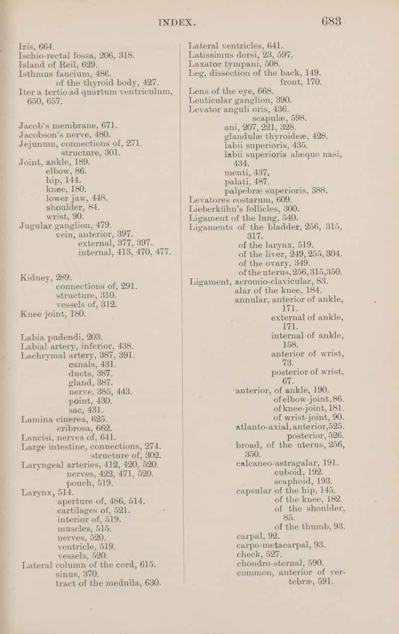 Ischio-rectal fossa, 206, 318. Island of Reil, 629. Isthmus faucium, 486. of the thyroid body, 427. Iter a tertio ad quartum ventriculum, 650, 657, Jacob’s membrane, 671. Jacobson’s nerve, 480. Jejunum, connections of, 271. structure, 301. Joint, ankle, 189. elbow, 86. hip, 144. knee, 180. lower jaw, 448. shoulder, 84. wrist, 90. Jugular ganglion, 479. vein, anterior, 397. external, 377, 397. internal, 413, 470, 477. Kidney, 289. connections of, 291. structure, 310. vessels of, 312. Knee joint, 150. Labia pudendi, 203. Labial artery, inferior, 438. Lachrymal artery, 387, 391. canals, 481. ducts, 387. gland, 387. nerve, 385, 443. point, 430. sac, 431. Lamina cinerea, 625. cribrosa, 662. Lancisi, nerves of, 641. Large intestine, connections, 274. structure of, 302. Laryngeal arteries, 412, 420, 520, nerves, 422, 471, 520. pouch, 519. Larynx, 514. aperture of, 456, 514. cartilages of, 521. - interior of, 519. muscles, 515. nerves, 520. ventricle, 519, vessels, 520. Lateral column of the cord, 615. sinus, 370. tract of the medulla, 630. 6838 Latissimus dorsi, 23, 597. Laxator tympani, 508. Leg, dissection of the back, 149. front, 170. Lens of the eye, 668. Lenticular ganglion, 390. Leyator anguli oris, 4386. scapule, 598. ani, 207, 221, 328. elandule thyroidew, 428. labii superioris, 435. labii superioris aleeque nasi, 434, menti, 437, palati, 487. palpebre superioris, 388. Levatores costarum, 609. Lieberkiihn’s follicles, 300. Ligament of the lung, 540. Ligaments of the bladder, 256, 315, 317. of the larynx, 519. of the liver, 249, 255, 304. of the ovary, 349. of the uterus, 256, 315,350. Ligament, acromio-clavicular, 83. alar of the knee, 184. annular, anterior of ankle, yen external of ankle, Ze, internal of ankle, 158, anterior of wrist, 73. posterior of wrist, anterior, of ankle, 190. of elbow-joint, 86. of knee-joint, 181. of wrist-joint, 90. atlanto-axial, anterior,525. posterior, 526. broad, of the uterus, 256, 350. calcaneo-astragalar, 191, cuboid, 192. scaphoid, 193. capsular of the hip, 145. of the knee, 182. of the shoulder, 85. of the thumb, 93. carpal, 92. carpo-metacarpal, 93. check, 527. chondro-sternal, 590. common, anterior of ver- tebre, 591.