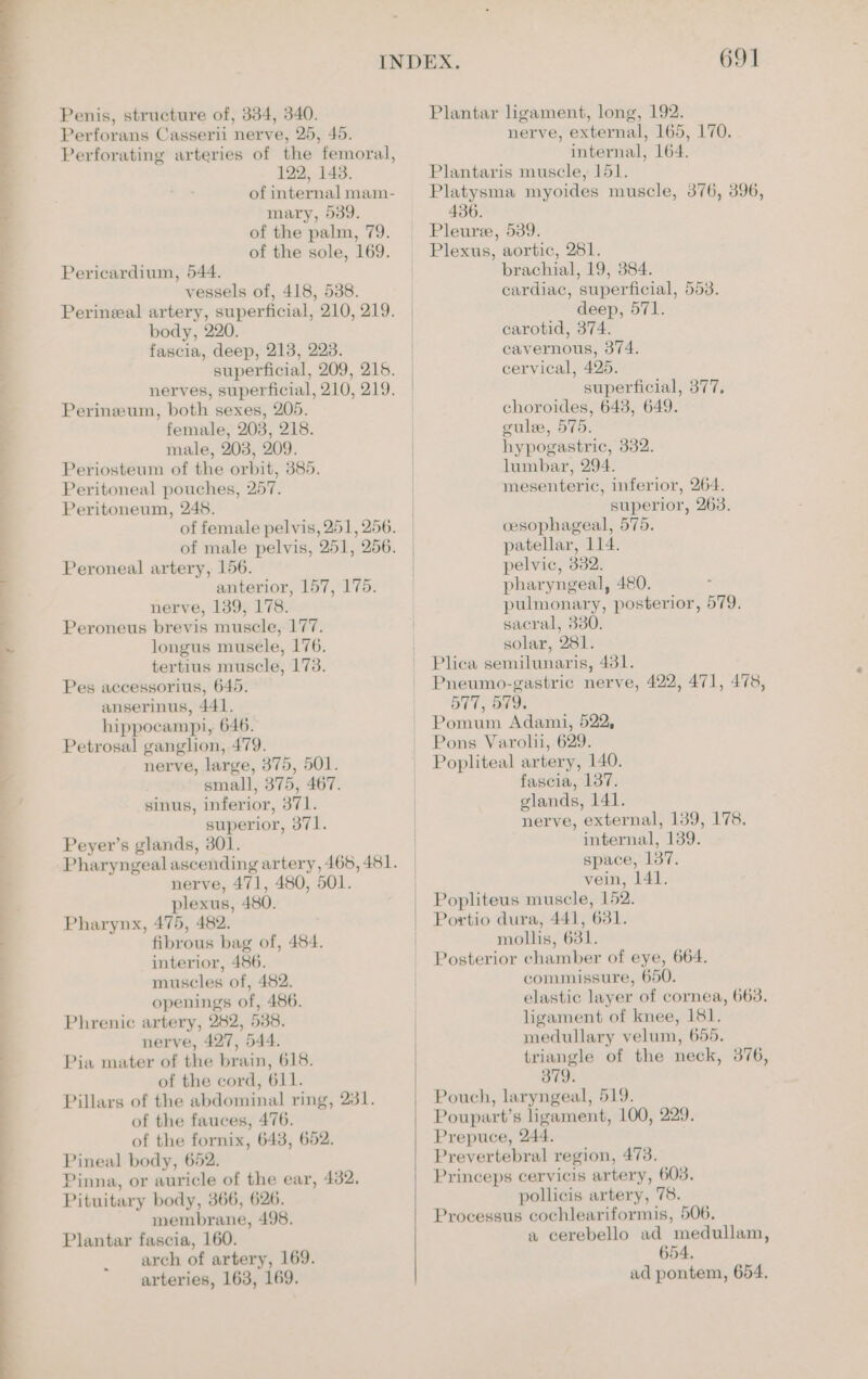 abeeeht , Wi Ce ee a 7 17 ~ Penis, structure of, 334, 340. Perforans Casserii nerve, 25, 45. Perforating arteries of the femoral, 122, 143. of internal mam- mary, 539. of the palm, 79. of the sole, 169. Pericardium, 544. vessels of, 418, 5388. Perineal artery, superficial, 210, 219. body, 220. fascia, deep, 213, 223. superficial, 209, 215. nerves, superficial, 210, 219. Perineum, both sexes, 205. female, 203, 218. male, 203, 209. Periosteum of the orbit, 385. Peritoneal pouches, 257. Peritoneum, 245. of female pelvis, 251, 256. of male pelvis, 251, 256. Peroneal artery, 156. anterior, 157, 175. nerve, 139, 178. Peroneus brevis muscle, 177. longus musele, 176. tertius muscle, 173. Pes accessorius, 645. anserinus, 441. hippocampi, 646. Petrosal ganglion, 479. nerve, large, 375, 501. small, 375, 467. sinus, inferior, 371. superior, 371. Peyer’s glands, 301. Pharyngeal ascending artery, 465, 481. nerve, 471, 480, 501. plexus, 480. Pharynx, 475, 482. fibrous bag of, 484. interior, 486. muscles of, 482. openings of, 486. Phrenic artery, 282, 538. nerve, 427, 544. Pia mater of the brain, 618. of the cord, 611. Pillars of the abdominal ring, 281. of the fauces, 476. of the fornix, 643, 652. Pineal body, 652. Pinna, or auricle of the ear, 432. Pituitary body, 366, 626. membrane, 498. Plantar fascia, 160. arch of artery, 169. arteries, 163, 169. Plantar ligament, long, 192. nerve, external, 165, 170. internal, 164. Plantaris muscle, 151. Platysma myoides muscle, 376, 396, 436. Pleure, 539. Plexus, aortic, 281. brachial, 19, 384. cardiac, superficial, 553. deep, 571. carotid, 374. cavernous, 374. cervical, 425. superficial, 377, choroides, 643, 649. cule, 575. hypogastric, 332. lumbar, 294. mesenteric, inferior, 264. superior, 263. cesophageal, 575. patellar, 114. pelvic, 332. pharyngeal, 480. pulmonary, posterior, 579. sacral, 330. solar, 281. Plica semilunaris, 431. Pneumo-gastric nerve, 422, 471, 478, 577, 579. Pomum Adami, 522, Pons Varolii, 629. Popliteal artery, 140. fascia, 137. glands, 141. nerve, external, 139, 178, internal, 139. space, 137. vein, 141. Popliteus muscle, 152. Portio dura, 441, 631. mollis, 631. Posterior chamber of eye, 664. commissure, 650. elastic layer of cornea, 663. ligament of knee, 181. medullary velum, 655. triangle of the neck, 376, 379. Pouch, laryngeal, 519. Poupart’s ligament, 100, 229. Prepuce, 244. Prevertebral region, 473. Princeps cervicis artery, 603. pollicis artery, 78. Processus cochleariformis, 506. a cerebello ad medullam, 654.