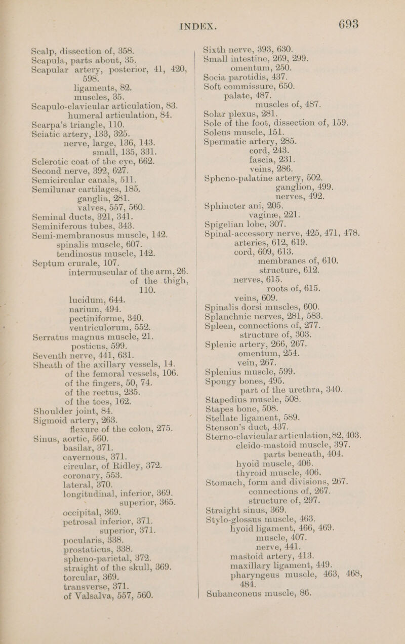 =. > \ = eS | ee eee ee Scalp, dissection of, 358. Scapula, parts about, 35. Scapular artery, posterior, 41, 420, 598. ligaments, 82. muscles, 35. Scapulo-clayicular articulation, 83. humeral articulation, 84. Searpa’s triangle, 110. Sciatic artery, 133, 325. nerve, large, 136, 148. small, 135, 331. Sclerotic coat of the eye, 662. Second nerve, 392, 627. Semicireular canals, 511. Semilunar cartilages, 185. gangha, 281. valves, 557, 560. Seminal ducts, 321, 341. Seminiferous tubes, 343. Semi-membranosus muscle, 142. spinalis muscle, 607. tendinosus muscle, 142. Septum crurale, 107. intermuscular of the arm, 26. of the thigh, 110. lucidum, 644. narium, 494. pectiniforme, 340. ventriculorum, 552. Serratus magnus muscle, 21. posticus, 599. Seventh nerve, 441, 631. Sheath of the axillary vessels, 14. of the femoral vessels, 106. of the fingers, 50, 74. of the rectus, 235. of the toes, 162. Shoulder joint, 84. Sigmoid artery, 263. flexure of the colon, 275. Sinus, aortic, 560. basilar, 371. cavernous, 371. circular, of Ridley, 372. coronary, 553. lateral, 370. longitudinal, inferior, 369. : superior, 365. occipital, 369. petrosal inferior, 371. superior, 371. pocularis, 338. prostaticus, 338. spheno-parietal, 372. straight of the skull, 369. torcular, 369. transverse, 371. of Valsalva, 557, 560. Sixth nerve, 393, 630. Small intestine, 269, 299. omentum, 250. Socia parotidis, 437. Soft commissure, 650. palate, 487. muscles of, 487. Solar plexus, 281. Sole of the foot, dissection of, 159. Soleus muscle, 151. Spermatic artery, 285. cord, 243. fascia, 231. veins, 286. Spheno-palatine artery, 502. ganglion, 499. nerves, 492. Sphincter ani, 205. vaginee, 221. Spigelian lobe, 307. Spinal-accessory nerve, 425, 471, 478. arteries, 612, 619. cord, 609, 613. membranes of, 610. structure, 612. nerves, 615. roots of, 615. veins, 609. Spinalis dorsi muscles, 600. Splanchnic nerves, 281, 583. Spleen, connections of, 277. structure of, 303. Splenic artery, 266, 267. omentum, 254. vein, 267. Splenius muscle, 599. Spongy bones, 495. part of the urethra, 340. Stapedius muscle, 508. Stapes bone, 508. Stellate ligament, 589. Stenson’s duct, 437. Sterno-clavicular articulation, $2, 403. cleido-mastoid muscle, 397. parts beneath, 404. hyoid muscle, 406, thyroid muscle, 406. Stomach, form and divisions, 267. connections of, 267. structure of, 297. Straight sinus, 369. Stylo-glossus muscle, 463. hyoid ligament, 466, 469. muscle, 407. nerve, 441. mastoid artery, 413. maxillary ligament, 449. pharyngeus muscle, 463, 468, 484. Subanconeus muscle, 86.