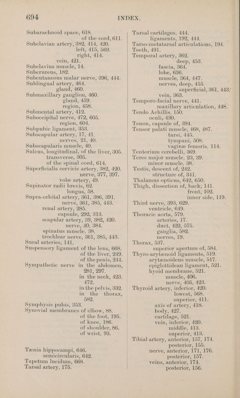 Subarachnoid space, 618. of the cord, 611. Subclavian artery, 382, 414, 420. left, 415, 569. right, 414. vein, 421. Subclavius muscle, 14. Subcrureus, 182. Subcutaneous malar nerve, 396, 444. Sublingual artery, 464. gland, 460. Submaxillary ganglion, 460. gland, 459. region, 458. Submental artery, 412. Suboccipital nerve, 472, 605. region, 604. Subpubic hgament, 353. Subscapular artery, 17, 41. nerves, 21, 40. Subscapularis muscle, 40. Sulcus, longitudinal, of the liver, 305. transverse, 305. of the spinal cord, 614. Superficialis cervicis artery, 382, 420. nerve, 377, 397. vole artery, 49. Supinator radii brevis, 62. longus, 58. Supra-orbital artery, 361, 386, 391. nerve, 361, 385, 443. renal artery, 285. capsule, 292, 313. scapular artery, 39, 382, 420. nerve, 40, 384. spinatus muscle, 38. trochlear nerve, 361, 385, 443. Sural arteries, 141, Suspensory ligament of the lens, 668. of the liver, 249. of the penis, 244. Sympathetic nerve in the abdomen, 281, 297. in the neck, 423, 472. in the pelvis, 3382. in the thorax, 582. Symphysis pubis, 353. Synovial membranes of elbow, 88. of the foot, 195. of knee, 186. of shoulder, 86. of wrist, 93. Teenia hippocampi, 646. semicircularis, 642. Tapetum lucidum, 668. Tarsal artery, 175. Tarsal cartilages, 444. ligaments, 192, 444. Tarso-metatarsal articulations, 194. Teeth, 491. Temporal artery, 362. deep, 453. fascia, 364. lobe, 686. muscle, 364, 447. nerves, deep, 455. superficial, 361, 443° vein, 363. Temporo-facial nerve, 441. maxillary articulation, 448. Tendo Achillis, 150. oculi, 480. Tenon, capsule of, 394. Tensor palati muscle, 468, 487. tarsi, 445. tympani, 508. vaginee femoris, 114. Tentorium cerebelli, 369. Teres major muscle, 23, 39. minor muscle, 38. Testis, descent of, 242. structure of, 341. Thalamus opticus, 642, 650. Thigh, dissection of, back; 141. front, 102. . inner side, 119. Third nerve, 393, 629. ventricle, 649. Thoracic aorta, 579. arteries, 17. duct, 422, 575. ganglia, 582. nerves, 19. Thorax, 537. superior aperture of, 584. Thyro-arytzenoid hgaments, 519. aryteenoideus muscle, 517. epiglottidean ligament, 521. hyoid membrane, 521. muscle, 406. nerve, 405, 423. Thyroid artery, inferior, 420. lowest, 568. superior, 411. axis of artery, 418. body, 427. cartilage, 521. vein, inferior, 420. middle, 413. superior, 413. Tibial artery, anterior, 157, 174. posterior, 155. nerve, anterior, 171, 176. posterior, 157. veins, anterior, 174. posterior, 156.