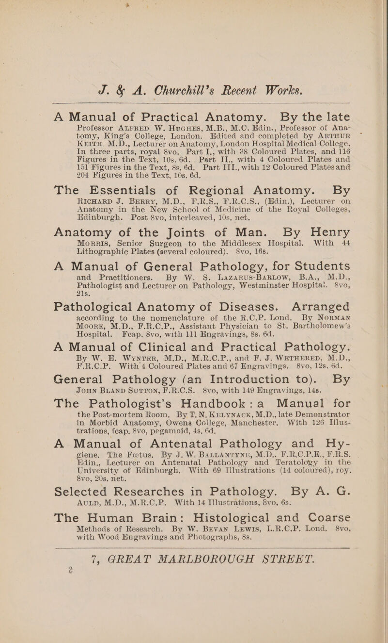 A Manual of Practical Anatomy. By the late Professor ALFRED W. HuGuHEs, M.B., M.C. Hdin., Professor of Ana- tomy, King’s College, London. Edited and completed by ARTHUR KeitH, M.D., Lecturer on Anatomy, London Hospital Medical College. In three parts, royal 8vo. Part I., with 88 Coloured Plates, and 116 Figures in the Text, 10s. 6d. . Part II., with 4 Coloured Plates and 151 Figures in the Text, 8s.6d. Part III., with 12 Coloured Platesand 204 Figures in the Text, 10s, 6d. The Essentials of Regional Anatomy. By RicHARD J. BERRY, M.D., F.R.S., F.R.C.S., (Hdin.), Lecturer on Anatomy in the New School of Medicine of the Royal Colleges, Edinburgh. Post 8vo, interleaved, 10s. net. Anatomy of the Joints of Man. By Henry Morris, Senior Surgeon to the Middlesex Hospital. With 44 Lithographic Plates (several coloured). 8vo, 16s. A Manual of General Pathology, for Students and Practitioners. By W. S. Lazarus-BaRLow, B.A., M.D., Pathologist and Lecturer on Pathology, Westminster Hospitat. 8vo, 21s. Pathological Anatomy of Diseases. Arranged according to the nomenclature of the R.C.P. Lond. By Norman Moors, M.D., F.R.C.P., Assistant Physician to St. Bartholomew’s Hospital. Feap. 8vo, with 111 Engravings, 8s. 6d. A Manual of Clinical and Practical Pathology. By W. HE. Wynter, M.D., M.R.C.P., and F. J. WETHERED, M.D., F.R.C.P. With 4 Coloured Plates and 67 Engravings. 8vo, 12s. 6d. General Pathology (an Introduction to). By JOHN BLAND SuTTON, F.R.C.S. 8vo, with 149 Engravings, 14s. The Pathologist’s Handbook:a Manual for the Post-mortem Room. By T.N. KrLynack, M.D., late Demonstrator in Morbid Anatomy, Owens Coilege, Manchester. With 126 Illus- trations, feap. 8vo, pegamoid, 4s, 6d. A Manual of Antenatal Pathology and Hy- giene. The Foetus. By J. W. BALLANTYNE, M.D.. F.R,C.P.H., F.R.S. Edin., Lecturer on Antenatal Pathology and Teratology in the University of Edinburgh, With 69 Illustrations (14 coloured), roy. 8vo, 20s, net. Selected Researches in Pathology. By A. G. AuLp, M.D., M.R.C.P. With 14 Illustrations, 8vo, 6s. The Human Brain: Histological and Coarse Methods of Research. By W. BEvan Lewis, L.R.C.P. Lond. 8vo, with Wood Engravings and Photographs, 8s.