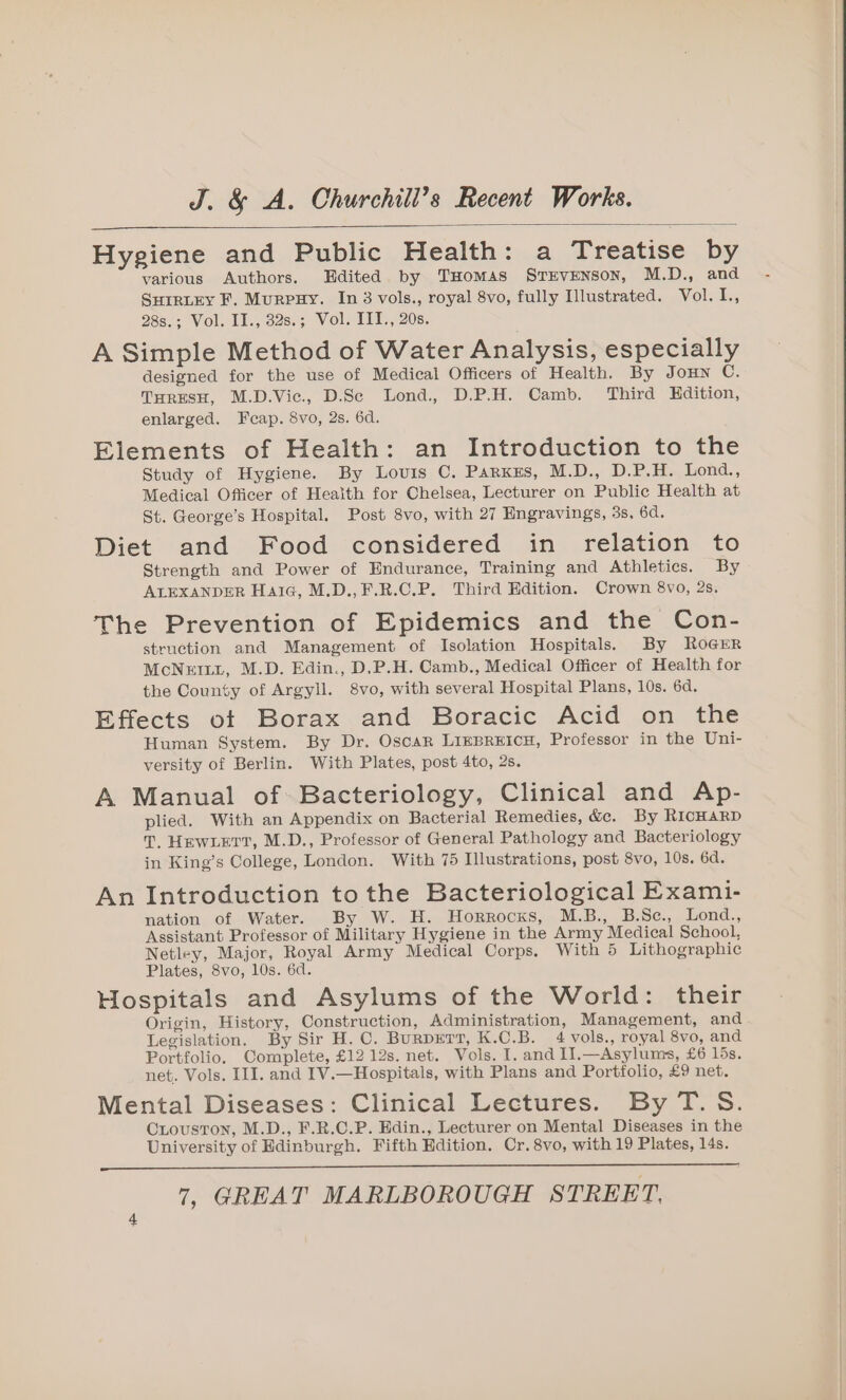 Hygiene and Public Health: a Treatise by various Authors. Edited by THomas STEVENSON, M.D., and SHIRLEY F. MurpHY. In 3 vols., royal 8vo, fully Illustrated. Vol. I., 28s.; Vol. II., 32s.; Vol. III., 20s. A Simple Method of Water Analysis, especially designed for the use of Medical Officers of Health. By Joun C. THRESH, M.D.Vic., D.Sc Lond, D.P.H. Camb. Third Edition, enlarged. Fcap. 8vo, 2s. 6d. Elements of Health: an Introduction to the Study of Hygiene. By Louis C, Parxss, M.D., DP. Lond:, Medical Officer of Health for Chelsea, Lecturer on Public Health at St. George’s Hospital. Post 8vo, with 27 Engravings, 3s, 6d. Diet and Food considered in relation to Strength and Power of Endurance, Training and Athletics. By ALEXANDER HaiG, M.D.,F.R.C.P. Third Edition. Crown 8vo, 2s, The Prevention of Epidemics and the Con- struction and Management of Isolation Hospitals. By RoGrEr McNEILL, M.D. Edin., D.P.H. Camb., Medical Officer of Health for the County of Argyll. 8vo, with several Hospital Plans, 10s. 6d. Effects ot Borax and Boracic Acid on the Human System. By Dr. Oscar LIEBREICH, Professor in the Uni- versity of Berlin. With Plates, post 4to, 2s. A Manual of. Bacteriology, Clinical and Ap- plied. With an Appendix on Bacterial Remedies, &amp;e. By RicHaRD T, HewLErt, M.D., Professor of General Pathology and Bacteriology in King’s College, London. With 75 Illustrations, post 8vo, 10s. 6d. An Introduction tothe Bacteriological Exami- nation of Water. By W. H. Horrocks, M.B., B.Sc., Lond., Assistant Professor of Military Hygiene in the Army Medical School, Netley, Major, Royal Army Medical Corps. With 5 Lithographic Plates, 8vo, 10s. 6d. Hospitals and Asylums of the World: their Origin, History, Construction, Administration, Management, and Legislation. By Sir H. C. BurpErr, K.C.B. 4 vols., royal 8vo, and Portfolio. Complete, £12 12s. net. Vols. I. and I1.—Asylums, £6 lis. net. Vols. III. and IV.—Hospitals, with Plans and Portfolio, £9 net. Mental Diseases: Clinical Lectures. By T.S. CLouston, M.D., F.R.C.P. Edin., Lecturer on Mental Diseases in the University of Edinburgh. Fifth Edition. Cr. 8vo, with 19 Plates, 14s.