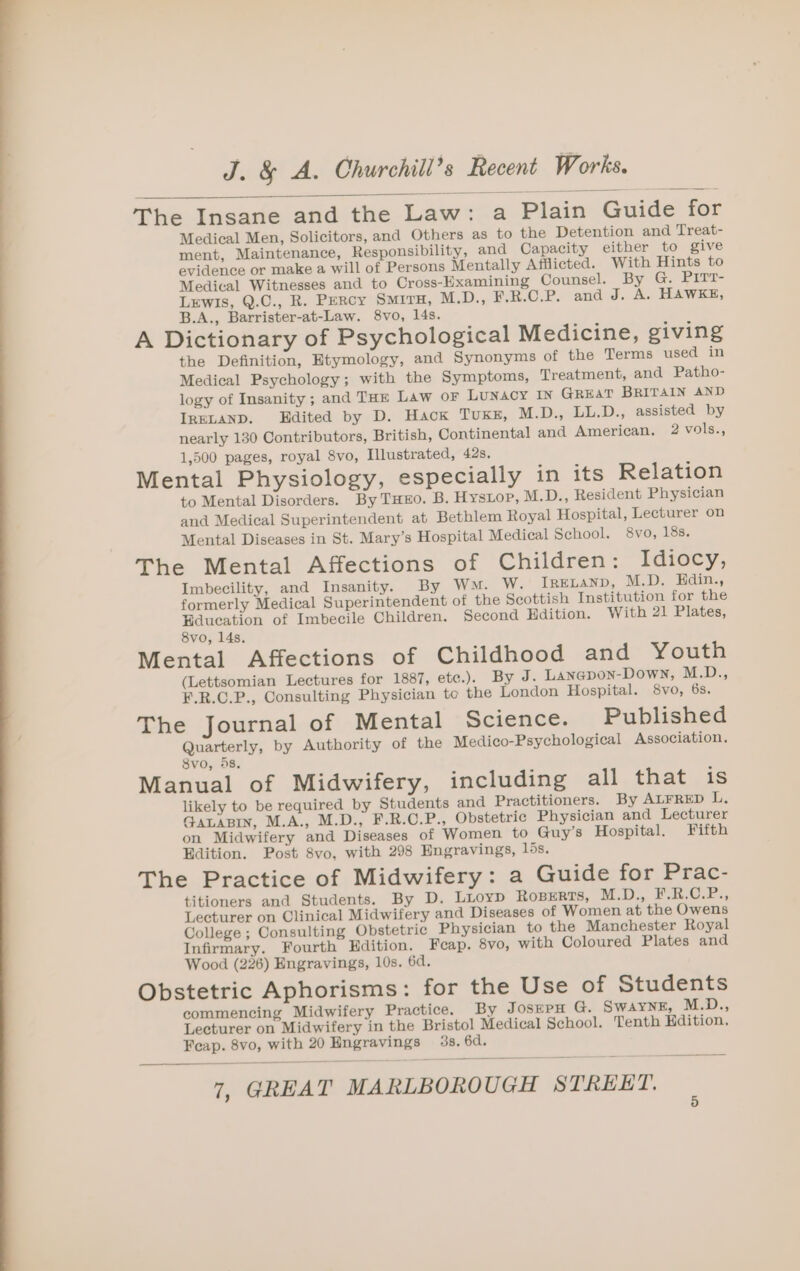 The Insane and the Law: a Plain Guide for Medical Men, Solicitors, and Others as to the Detention and Treat- ment, Maintenance, Responsibility, and Capacity either to give evidence or make a will of Persons Mentally Afflicted. With Hints to Medical Witnesses and to Cross-Examining Counsel. By G. PITT- LEwIs, Q.C., R. PERcy SMITH, M.D., F.R.C.P. and J. A. HAWKE, B.A., Barrister-at-Law. 8vo, 14s. A Dictionary of Psychological Medicine, giving the Definition, Etymology, and Synonyms of the Terms used in Medical Psychology; with the Symptoms, Treatment, and Patho- logy of Insanity ; and THE Law OF LuNAcY IN GREAT BRITAIN AND IRELAND. Edited by D. Hack TUKE, M.D., LL.D., assisted by nearly 130 Contributors, British, Continental and American. 2 vols., 1,500 pages, royal 8vo, Illustrated, 42s, Mental Physiology, especially in its Relation to Mental Disorders. By THEO. B. Hystop, M.D., Resident Physician and Medical Superintendent at Bethlem Royal Hospital, Lecturer on Mental Diseases in St. Mary’s Hospital Medical School. 8vo, 18s. The Mental Affections of Children: Idiocy, Imbecility, and Insanity. By Wn. W. Irexanp, M.D. Hdin., formerly Medical Superintendent of the Seottish Institution for the Education of Imbecile Children. Second Hdition. With 21 Plates, 8vo, 14s. Mental Affections of Childhood and Youth (Lettsomian Lectures for 1887, ete.). By J. Lanepon-Down, M.D., F.R.C.P., Consulting Physician te the London Hospital. 8vo, 6s. The Journal of Mental Science. Published Quarterly, by Authority of the Medico-Psychological Association. 8vo, 5s. Manual of Midwifery, including all that is likely to be required by Students and Practitioners. By ALFRED L. GALABIN, M.A., M.D., F.R.C.P., Obstetric Physician and Lecturer on Midwifery and Diseases of Women to Guy’s Hospital. Fifth Edition. Post 8vo, with 298 Engravings, 16s. The Practice of Midwifery: a Guide for Prac- titioners and Students. By D. Lioyp Ropers, M.D., ¥.R.C.P., Lecturer on Clinical Midwifery and Diseases of Women at the Owens College ; Consulting Obstetric Physician to the Manchester Royal Infirmary. Fourth Edition. Feap. 8vo, with Coloured Plates and Wood (226) Engravings, 10s. 6d. Obstetric Aphorisms: for the Use of Students commencing Midwifery Practice. By JosEPH G. SWAYNE, M.D., Lecturer on Midwifery in the Bristol Medical School. Tenth Hdition. Feap. 8vo, with 20 Engravings 3s. 6d.