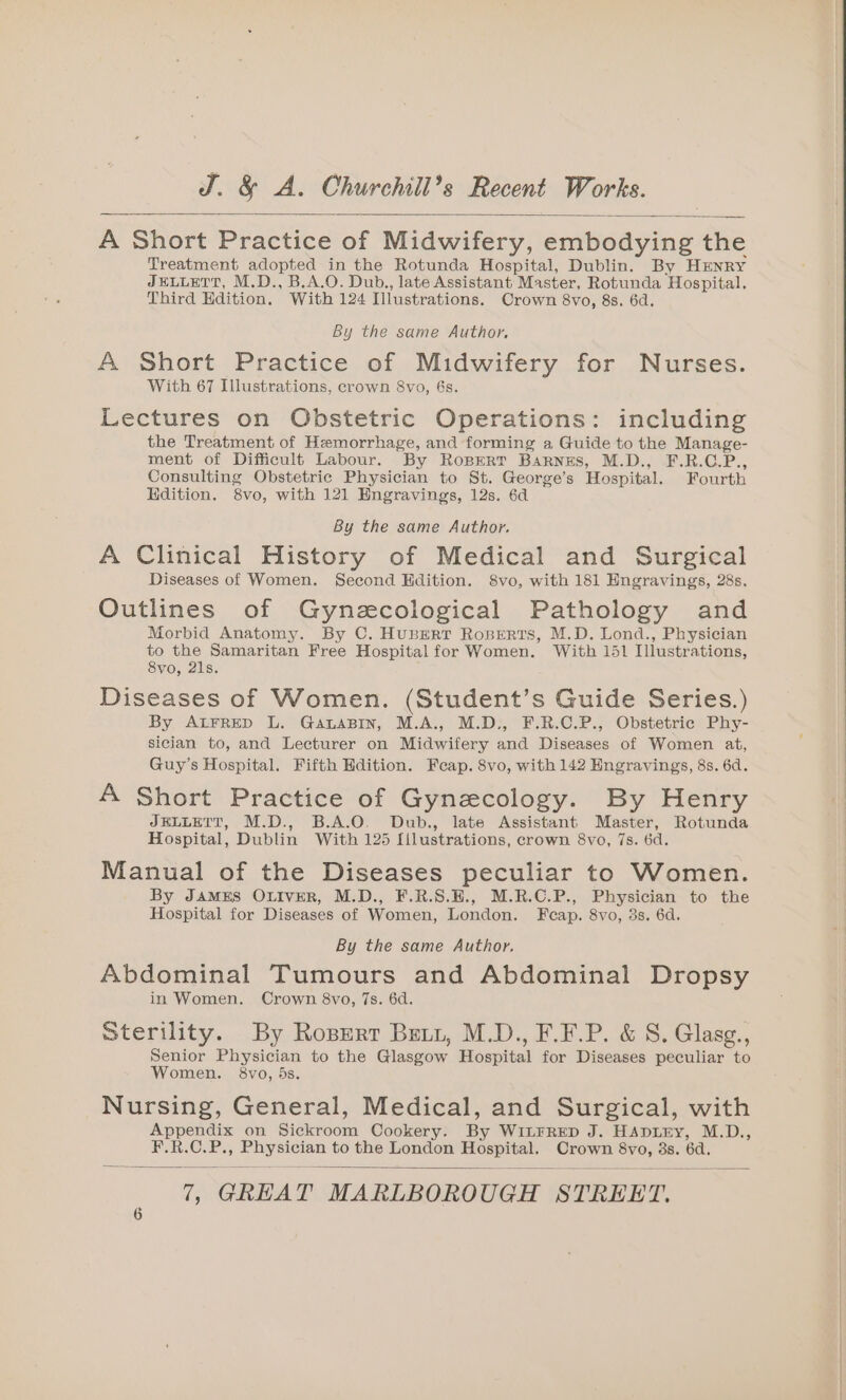 A Short Practice of Midwifery, embodying the Treatment adopted in the Rotunda Hospital, Dublin. By HENRY JELLETT, M.D., B.A.O. Dub,, late Assistant Master, Rotunda Hospital. Third Edition. With 124 Illustrations. Crown 8vo, 8s. 6d. By the same Author. A Short Practice of Midwifery for Nurses. With 67 Illustrations, crown 8vo, 6s. Lectures on Obstetric Operations: including the Treatment of Hemorrhage, and forming a Guide to the Manage- ment of Difficult Labour. By RoBeRT Barnzs, M.D., F.R.C.P., Consulting Obstetric Physician to St. George’s Hospital. Fourth Edition. 8vo, with 121 Engravings, 12s. 6d By the same Author. A Clinical History of Medical and Surgical Diseases of Women. Second Hdition. 8vo, with 181 Hngravings, 28s. Outlines of Gynzecological Pathology and Morbid Anatomy. By C. HubEerr Roperts, M.D. Lond., Physician to the Samaritan Free Hospital for Women. With 151 Illustrations, 8vo, 21s. Diseases of Women. (Student’s Guide Series.) By ALFRED L. GanaBiIn, M.A., M.D., F.R.C.P., Obstetric Phy- sician to, and Lecturer on Midwifery and Diseases of Women at, Guy’s Hospital. Fifth Hdition. Feap. 8vo, with 142 Engravings, 8s. 6d. A Short Practice of Gynecology. By Henry JELLETT, M.D., B.A.O. Dub., late Assistant Master, Rotunda Hospital, Dublin With 125 [ilustrations, crown 8vo, 7s. 6d. Manual of the Diseases peculiar to Women. By JAMES OLIVER, M.D., F.R.S.H., M.R.C.P., Physician to the Hospital for Diseases of Women, London. Fcap. 8vo, 3s. 6d. By the same Author. Abdominal Tumours and Abdominal Dropsy in Women. Crown 8vo, 7s. 6d. Sterility. By Ropert Bexy, M.D., F.F.P. &amp; S. Glasg., Senior Physician to the Glasgow Hospital for Diseases peculiar to Women. 8vo, 5s. Nursing, General, Medical, and Surgical, with Appendix on Sickroom Cookery. By WitrRrEep J. HADLEY, M.D., F.R.C.P., Physician to the London Hospital. Crown 8vo, 3s. 6d.