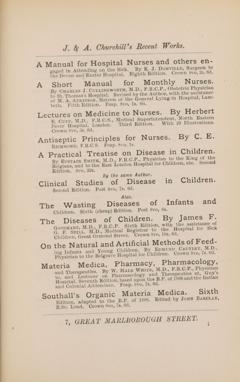 A Manual for Hospital Nurses and others en- gaged in Attending on the Sick. By H. J. DoMVILLE, Surgeon to the Devon and Hxeter Hospital. Highth Hdition. Crown 8vo, 2s. 6d. A Short Manual for Monthly Nurses. By CHaRLES J. CULLINGWORTH, M.D., F.R.C.P., Obstetric Physician to St. Thomas’s Hospital. Revised by the Author, with the assistance of M. A. ArKryson, Matron of the General Lying-in Hospital, Lam- beth. Fifth Edition. Feap. 8vo, ls. 6d. Lectures on Medicine to Nurses. By Herbert BE. Curr, M.D., F.R.C.S., Medical Superintendent, North Eastern Fever Hospital, London. Third Edition. With 29 Illustrations. Crown 8vo, 3s. 6d. Antiseptic Principles for Nurses. By C. E. RicumMonD, F.R.C.S. Feap. 8vo, SE A Practical Treatise on Disease in Children. By EvusTack SMITH, M.D., F.R.C.P., Physician to the King of the Belgians, and to the Hast London Hospital for Children, etc. Second Edition. 8vo, 22s. By the same Author. Clinical Studies of Disease in Children. Second Edition. Post 8vo, 7s. 6d. Also. The Wasting Diseases of Infants and Children. Sixth (cheap) Edition. Post 8vo, 6s. The Diseases of Children. By James F. GoopHART, M.D.., F.R.C.P. Sixth Edition, with the assistance of G. F. Srinu, M.D., Medical Registrar to the Hospital for Sick Children, Great Ormond Street. Crown 8vo, 10s. 6d. On the Natural and Artificial Methods of Feed- ing Infants and Young Children. By EpMuND CAUTLEY, MED: Physician to the Belgrave Hospital for Children. Crown 8yo, 7s. 6d. Materia Medica, Pharmacy, Pharmacology, and Therapeutics. By W. Hate Wuire, M.D., F.R.C.P., Physician to, and Lecturer on Pharmacology and Therapeutics at, Guy’s Hospital. Seventh Edition, based upon the B.P. of 1898 and the Indian and Colonial Addendum. Feap. 8vo, Ts. 6d. Southall’s Organic Materia Medica. Sixth Edition, adapted to the B.P. of 1898. Hdited by JoHN Barclay, B.Sc. Lond. Crown 8vo, 7s. 6d.