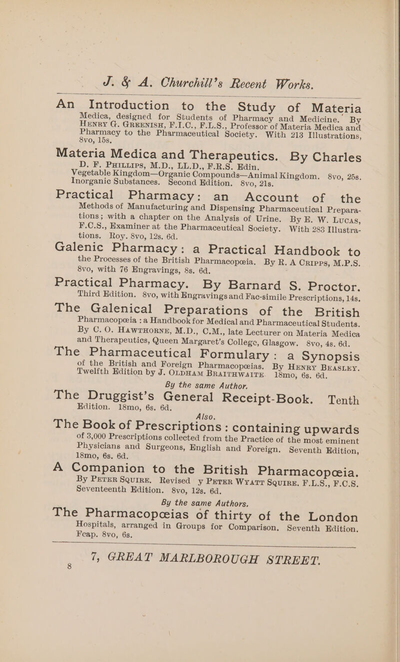 An Introduction to the Study of Materia Medica, designed for Students of Pharmacy and Medicine. By Henry G. GREENISH, F.I.C., F.L.S., Professor of Materia Medica and Pharmacy to the Pharmaceutical Society. With 213 Illustrations, 8vo, 15s, Materia Medica and Therapeutics. By Charles D. F. Puruuips, M.D., LL.D., F.R.S. Edin. Vegetable Kingdom—Organic Compounds—Animal Kingdom. 8vo, 25s. Inorganic Substances. Second Edition. 8vo, 21s. Practical Pharmacy: an Account of the Methods of Manufacturing and Dispensing Pharmaceutical Prepara- tions; with a chapter on the Analysis of Urine. By E. W. LUCAS, F.C.S., Examiner at the Pharmaceutical Society. With 283 Illustra- tions. Roy. 8vo, 12s. 6d. Galenic Pharmacy: a Practical Handbook to the Processes of the British Pharmacopeia. By R. A Cripps, M.P.S. 8vo, with 76 Engravings, 8s. 6d. ; Practical Pharmacy. By Barnard S. Proctor. Third Edition. 8vo, with Engravings and Fac-simile Prescriptions, 14s, The Galenical Preparations of the British Pharmacopeeia : a Handbook for Medical and Pharmaceutical Students. By C. O. HawrTHorRnE, M.D., C.M., late Lecturer on Materia Medica and Therapeutics, Queen Margaret’s College, Glasgow. 8vo, 4s. 6d. The Pharmaceutical Formulary: a Synopsis of the British and Foreign Pharmacopeias. By HENRY BEASLEY. Twelfth Hdition by J. OLpHAmM BRAITHWAITE. 18mo, 6s. 6d. By the same Author. The Druggist’s General Receipt-Book. Tenth Hdition. 18mo, 6s. 6d. Also. The Book of Prescriptions : containing upwards of 3,000 Prescriptions collected from the Practice of the most eminent Physicians and Surgeons, English and Foreign. Seventh Kdition, 18mo, 6s. 6d. A Companion to the British Pharmacopeceia. By PETER SQuIRE. Revised y PETER Wyatt Squire. F.L.S., F.C.S, Seventeenth Edition. 8vo, 12s. 6d. By the same Authors, The Pharmacopeeias of thirty of the London Hospitals, arranged in Groups for Comparison. Seventh Hdition. Feap. 8vo, 6s.