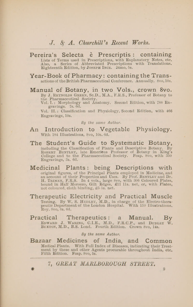 Pereira’s Selecta é Prescriptis: containing Lists of Terms used in Prescriptions, with Explanatory Notes, etc. Also, a Series of Abbreviated Prescriptions with Translations. Highteenth Edition, by JoskepH INCE. 24mo, 5s. Year-Book of Pharmacy: containing the Trans- actions of the British Pharmaceutical Conference. Annually. 8vo, 10s, Manual of Botany, in two Vols., crown 8vo. By J. REYNOLDS GREEN, Sc.D., M.A., F.R.S., Professor of Botany to the Pharmaceutical Society. Vol. I.: Morphology and Anatomy. Second Hdition, with 788 En- gravings. 7s. 6d. Vol. Il.: Classification and Physiology, Second Edition, with 466 Engravings, 10s. By the same Author. An Introduction to Vegetable Physiology. With 184 Illustrations, 8vo, 10s. 6d. The Student’s Guide to Systematic Botany, including the Classification of Plants and Descriptive Botany. By ROBERT BENTLEY, late Hmeritus Professor of Botany in King’s College and to the Pharmaceutical Society. Fcap. 8vo, with 350 Engravings, 3s. 6d. Medicinal Plants: being Descriptions with original figures, of the Principal Plants employed in Medicine, and an account of their Properties and Uses. By Prof. BENTLEY and Dr. H. TRIMEN, F.R.S. In 4 vols., large 8vo, with 306 Coloured Plates, bound in Half Morocco, Gilt Hdges, £11 lls. net, or, with Plates, not coloured, cloth binding, £5 5s. net. Therapeutic Electricity and Practical Muscle Testing. By W. S. HepiEy, M.D., in charge of the Electro-thera- peutic Department of the London Hospital. With 110 Illustrations. Roy. 8vo, 8s. 6d. Practical ‘Therapeutics: a’. Manual.’ By HpwaRD J. WARING, C.I.H., M.D., F.R.C.P., and DupLEY W. Buxton, M.D., B.S. Lond. Fourth Hdition. Crown 8vo, 14s. By the same Authoy. Bazaar Medicines of India, and Common Medical Plants. With Full Index of Diseases, indicating their Treat- ment by these and other Agents procurable throughout India, etc. Fifth Edition. Fcap. 8vo, 5s.